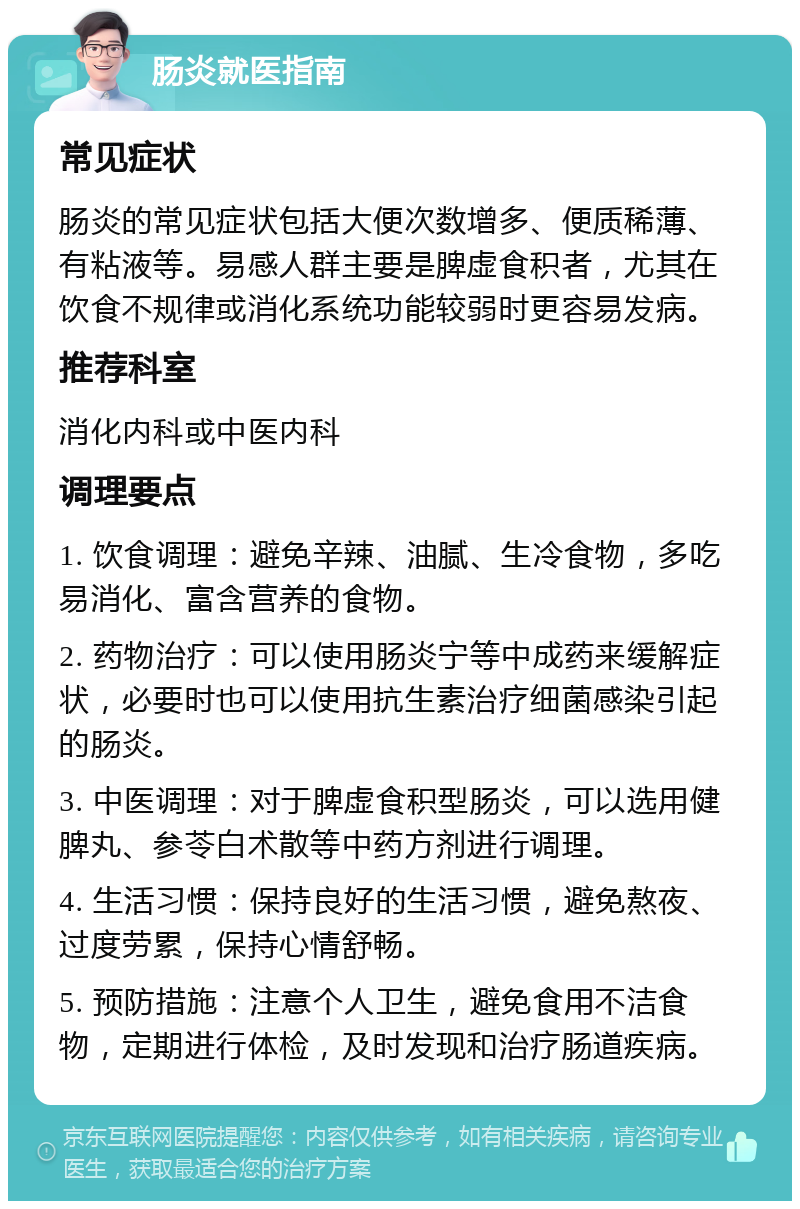 肠炎就医指南 常见症状 肠炎的常见症状包括大便次数增多、便质稀薄、有粘液等。易感人群主要是脾虚食积者，尤其在饮食不规律或消化系统功能较弱时更容易发病。 推荐科室 消化内科或中医内科 调理要点 1. 饮食调理：避免辛辣、油腻、生冷食物，多吃易消化、富含营养的食物。 2. 药物治疗：可以使用肠炎宁等中成药来缓解症状，必要时也可以使用抗生素治疗细菌感染引起的肠炎。 3. 中医调理：对于脾虚食积型肠炎，可以选用健脾丸、参苓白术散等中药方剂进行调理。 4. 生活习惯：保持良好的生活习惯，避免熬夜、过度劳累，保持心情舒畅。 5. 预防措施：注意个人卫生，避免食用不洁食物，定期进行体检，及时发现和治疗肠道疾病。