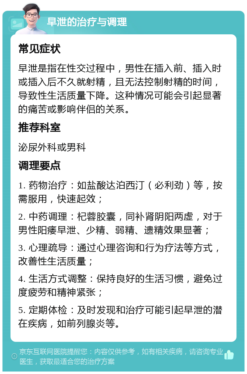 早泄的治疗与调理 常见症状 早泄是指在性交过程中，男性在插入前、插入时或插入后不久就射精，且无法控制射精的时间，导致性生活质量下降。这种情况可能会引起显著的痛苦或影响伴侣的关系。 推荐科室 泌尿外科或男科 调理要点 1. 药物治疗：如盐酸达泊西汀（必利劲）等，按需服用，快速起效； 2. 中药调理：杞蓉胶囊，同补肾阴阳两虚，对于男性阳痿早泄、少精、弱精、遗精效果显著； 3. 心理疏导：通过心理咨询和行为疗法等方式，改善性生活质量； 4. 生活方式调整：保持良好的生活习惯，避免过度疲劳和精神紧张； 5. 定期体检：及时发现和治疗可能引起早泄的潜在疾病，如前列腺炎等。