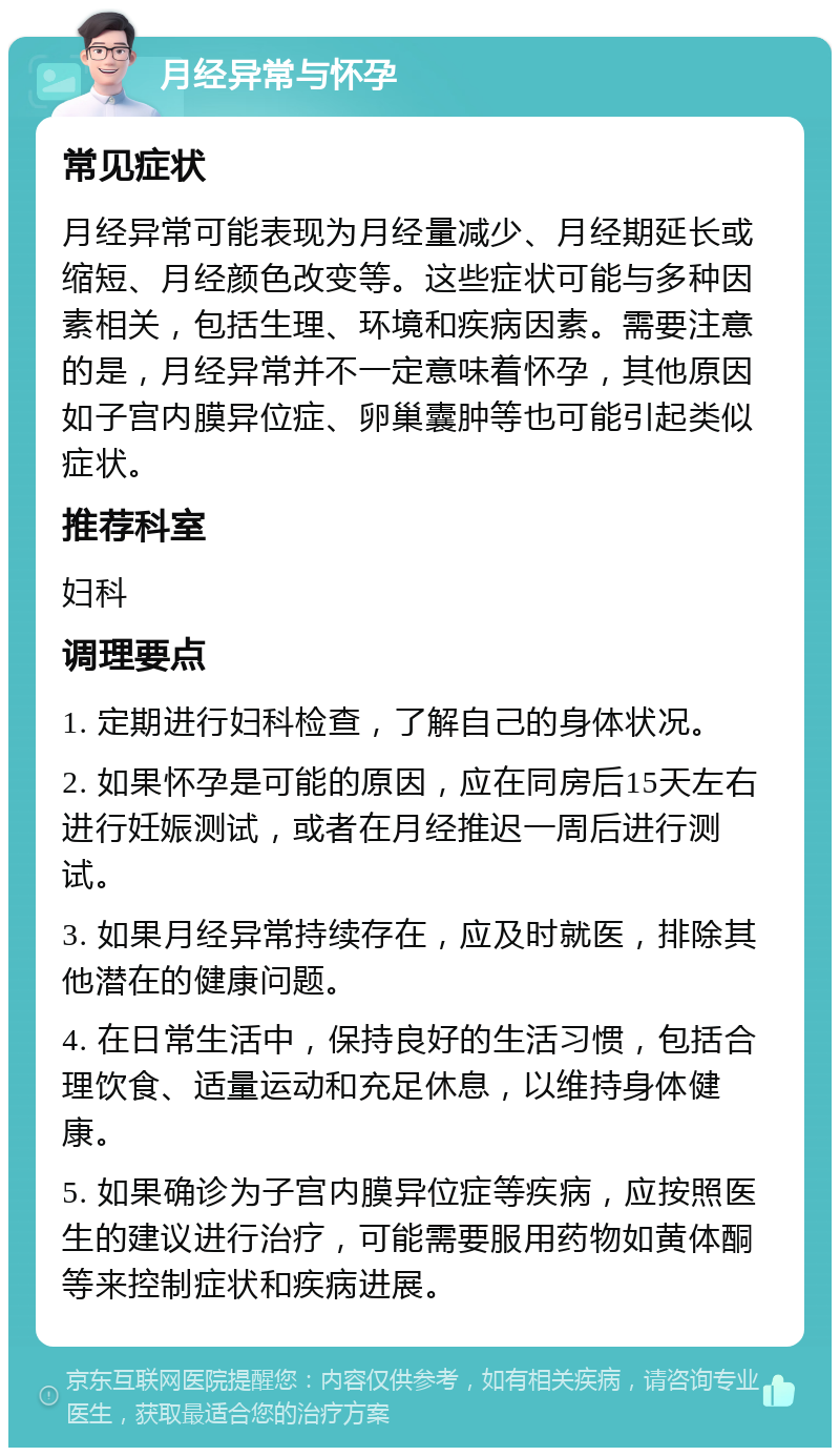 月经异常与怀孕 常见症状 月经异常可能表现为月经量减少、月经期延长或缩短、月经颜色改变等。这些症状可能与多种因素相关，包括生理、环境和疾病因素。需要注意的是，月经异常并不一定意味着怀孕，其他原因如子宫内膜异位症、卵巢囊肿等也可能引起类似症状。 推荐科室 妇科 调理要点 1. 定期进行妇科检查，了解自己的身体状况。 2. 如果怀孕是可能的原因，应在同房后15天左右进行妊娠测试，或者在月经推迟一周后进行测试。 3. 如果月经异常持续存在，应及时就医，排除其他潜在的健康问题。 4. 在日常生活中，保持良好的生活习惯，包括合理饮食、适量运动和充足休息，以维持身体健康。 5. 如果确诊为子宫内膜异位症等疾病，应按照医生的建议进行治疗，可能需要服用药物如黄体酮等来控制症状和疾病进展。