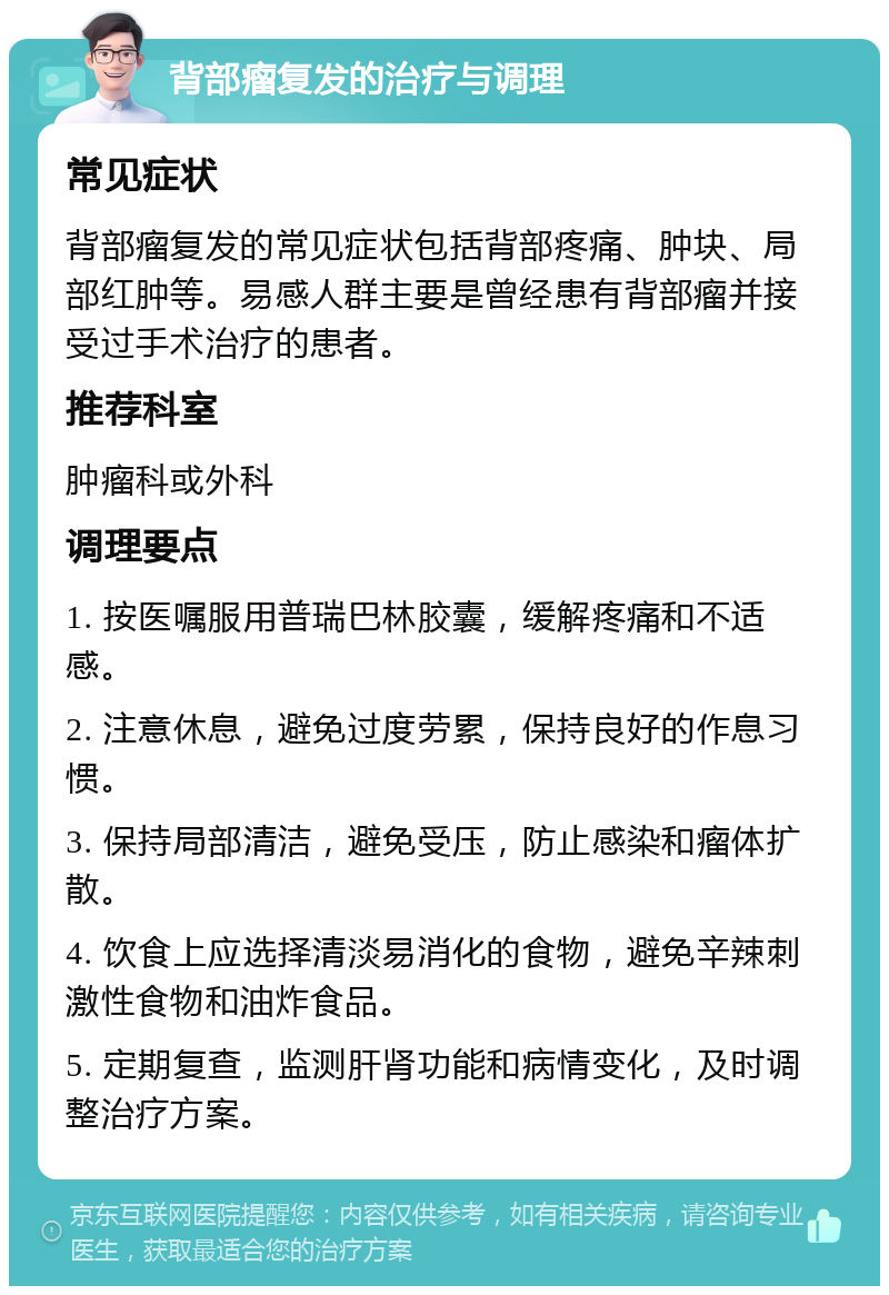 背部瘤复发的治疗与调理 常见症状 背部瘤复发的常见症状包括背部疼痛、肿块、局部红肿等。易感人群主要是曾经患有背部瘤并接受过手术治疗的患者。 推荐科室 肿瘤科或外科 调理要点 1. 按医嘱服用普瑞巴林胶囊，缓解疼痛和不适感。 2. 注意休息，避免过度劳累，保持良好的作息习惯。 3. 保持局部清洁，避免受压，防止感染和瘤体扩散。 4. 饮食上应选择清淡易消化的食物，避免辛辣刺激性食物和油炸食品。 5. 定期复查，监测肝肾功能和病情变化，及时调整治疗方案。