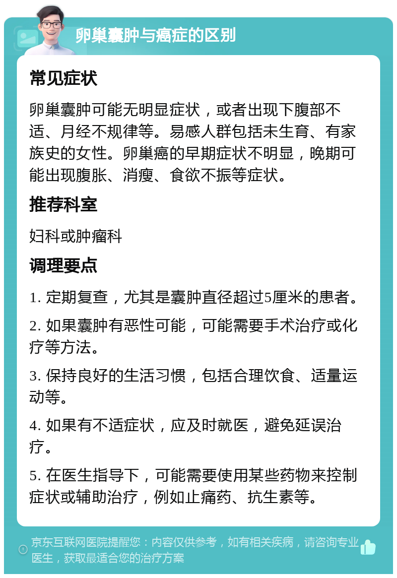 卵巢囊肿与癌症的区别 常见症状 卵巢囊肿可能无明显症状，或者出现下腹部不适、月经不规律等。易感人群包括未生育、有家族史的女性。卵巢癌的早期症状不明显，晚期可能出现腹胀、消瘦、食欲不振等症状。 推荐科室 妇科或肿瘤科 调理要点 1. 定期复查，尤其是囊肿直径超过5厘米的患者。 2. 如果囊肿有恶性可能，可能需要手术治疗或化疗等方法。 3. 保持良好的生活习惯，包括合理饮食、适量运动等。 4. 如果有不适症状，应及时就医，避免延误治疗。 5. 在医生指导下，可能需要使用某些药物来控制症状或辅助治疗，例如止痛药、抗生素等。