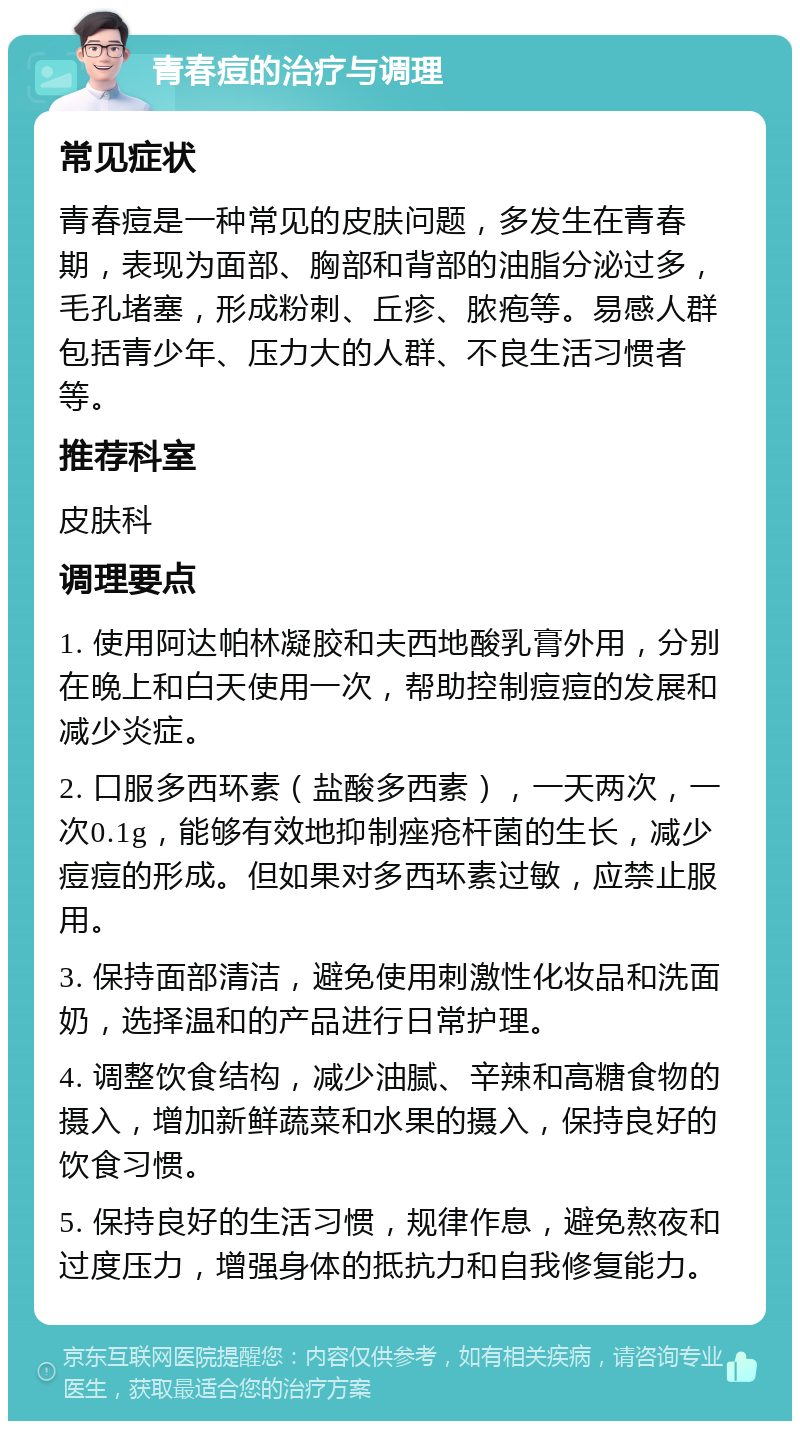 青春痘的治疗与调理 常见症状 青春痘是一种常见的皮肤问题，多发生在青春期，表现为面部、胸部和背部的油脂分泌过多，毛孔堵塞，形成粉刺、丘疹、脓疱等。易感人群包括青少年、压力大的人群、不良生活习惯者等。 推荐科室 皮肤科 调理要点 1. 使用阿达帕林凝胶和夫西地酸乳膏外用，分别在晚上和白天使用一次，帮助控制痘痘的发展和减少炎症。 2. 口服多西环素（盐酸多西素），一天两次，一次0.1g，能够有效地抑制痤疮杆菌的生长，减少痘痘的形成。但如果对多西环素过敏，应禁止服用。 3. 保持面部清洁，避免使用刺激性化妆品和洗面奶，选择温和的产品进行日常护理。 4. 调整饮食结构，减少油腻、辛辣和高糖食物的摄入，增加新鲜蔬菜和水果的摄入，保持良好的饮食习惯。 5. 保持良好的生活习惯，规律作息，避免熬夜和过度压力，增强身体的抵抗力和自我修复能力。