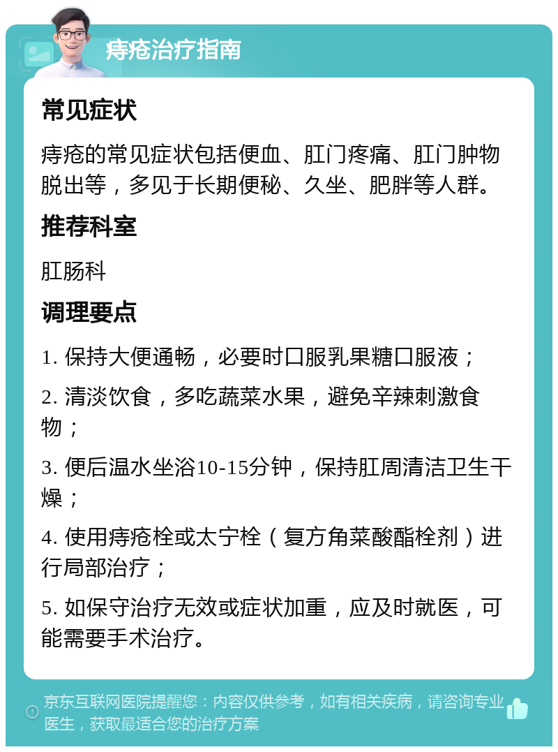 痔疮治疗指南 常见症状 痔疮的常见症状包括便血、肛门疼痛、肛门肿物脱出等，多见于长期便秘、久坐、肥胖等人群。 推荐科室 肛肠科 调理要点 1. 保持大便通畅，必要时口服乳果糖口服液； 2. 清淡饮食，多吃蔬菜水果，避免辛辣刺激食物； 3. 便后温水坐浴10-15分钟，保持肛周清洁卫生干燥； 4. 使用痔疮栓或太宁栓（复方角菜酸酯栓剂）进行局部治疗； 5. 如保守治疗无效或症状加重，应及时就医，可能需要手术治疗。