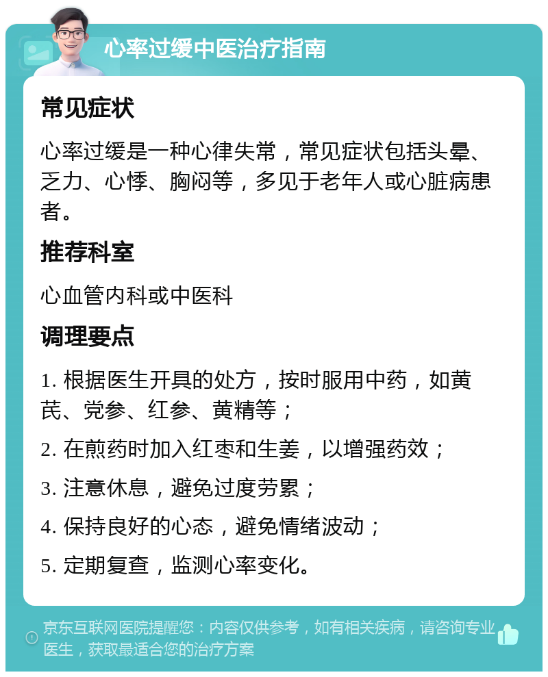 心率过缓中医治疗指南 常见症状 心率过缓是一种心律失常，常见症状包括头晕、乏力、心悸、胸闷等，多见于老年人或心脏病患者。 推荐科室 心血管内科或中医科 调理要点 1. 根据医生开具的处方，按时服用中药，如黄芪、党参、红参、黄精等； 2. 在煎药时加入红枣和生姜，以增强药效； 3. 注意休息，避免过度劳累； 4. 保持良好的心态，避免情绪波动； 5. 定期复查，监测心率变化。