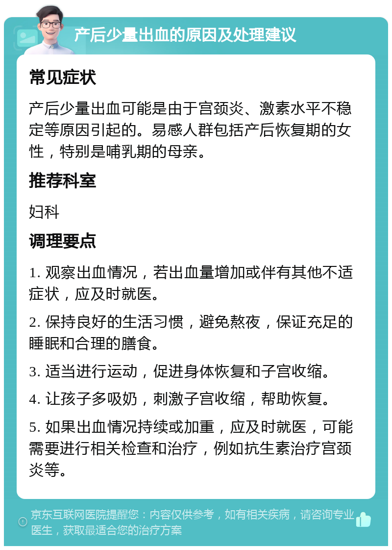 产后少量出血的原因及处理建议 常见症状 产后少量出血可能是由于宫颈炎、激素水平不稳定等原因引起的。易感人群包括产后恢复期的女性，特别是哺乳期的母亲。 推荐科室 妇科 调理要点 1. 观察出血情况，若出血量增加或伴有其他不适症状，应及时就医。 2. 保持良好的生活习惯，避免熬夜，保证充足的睡眠和合理的膳食。 3. 适当进行运动，促进身体恢复和子宫收缩。 4. 让孩子多吸奶，刺激子宫收缩，帮助恢复。 5. 如果出血情况持续或加重，应及时就医，可能需要进行相关检查和治疗，例如抗生素治疗宫颈炎等。