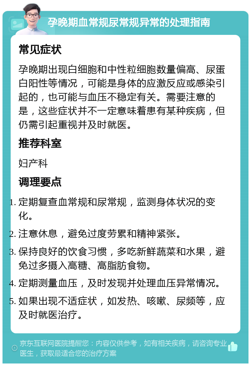 孕晚期血常规尿常规异常的处理指南 常见症状 孕晚期出现白细胞和中性粒细胞数量偏高、尿蛋白阳性等情况，可能是身体的应激反应或感染引起的，也可能与血压不稳定有关。需要注意的是，这些症状并不一定意味着患有某种疾病，但仍需引起重视并及时就医。 推荐科室 妇产科 调理要点 定期复查血常规和尿常规，监测身体状况的变化。 注意休息，避免过度劳累和精神紧张。 保持良好的饮食习惯，多吃新鲜蔬菜和水果，避免过多摄入高糖、高脂肪食物。 定期测量血压，及时发现并处理血压异常情况。 如果出现不适症状，如发热、咳嗽、尿频等，应及时就医治疗。