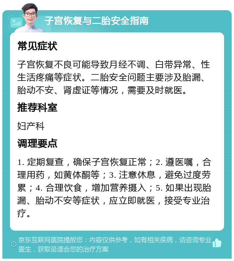 子宫恢复与二胎安全指南 常见症状 子宫恢复不良可能导致月经不调、白带异常、性生活疼痛等症状。二胎安全问题主要涉及胎漏、胎动不安、肾虚证等情况，需要及时就医。 推荐科室 妇产科 调理要点 1. 定期复查，确保子宫恢复正常；2. 遵医嘱，合理用药，如黄体酮等；3. 注意休息，避免过度劳累；4. 合理饮食，增加营养摄入；5. 如果出现胎漏、胎动不安等症状，应立即就医，接受专业治疗。