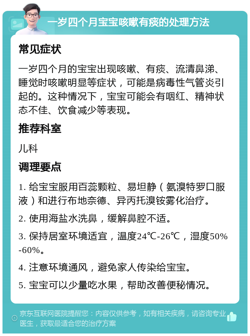 一岁四个月宝宝咳嗽有痰的处理方法 常见症状 一岁四个月的宝宝出现咳嗽、有痰、流清鼻涕、睡觉时咳嗽明显等症状，可能是病毒性气管炎引起的。这种情况下，宝宝可能会有咽红、精神状态不佳、饮食减少等表现。 推荐科室 儿科 调理要点 1. 给宝宝服用百蕊颗粒、易坦静（氨溴特罗口服液）和进行布地奈德、异丙托溴铵雾化治疗。 2. 使用海盐水洗鼻，缓解鼻腔不适。 3. 保持居室环境适宜，温度24℃-26℃，湿度50%-60%。 4. 注意环境通风，避免家人传染给宝宝。 5. 宝宝可以少量吃水果，帮助改善便秘情况。