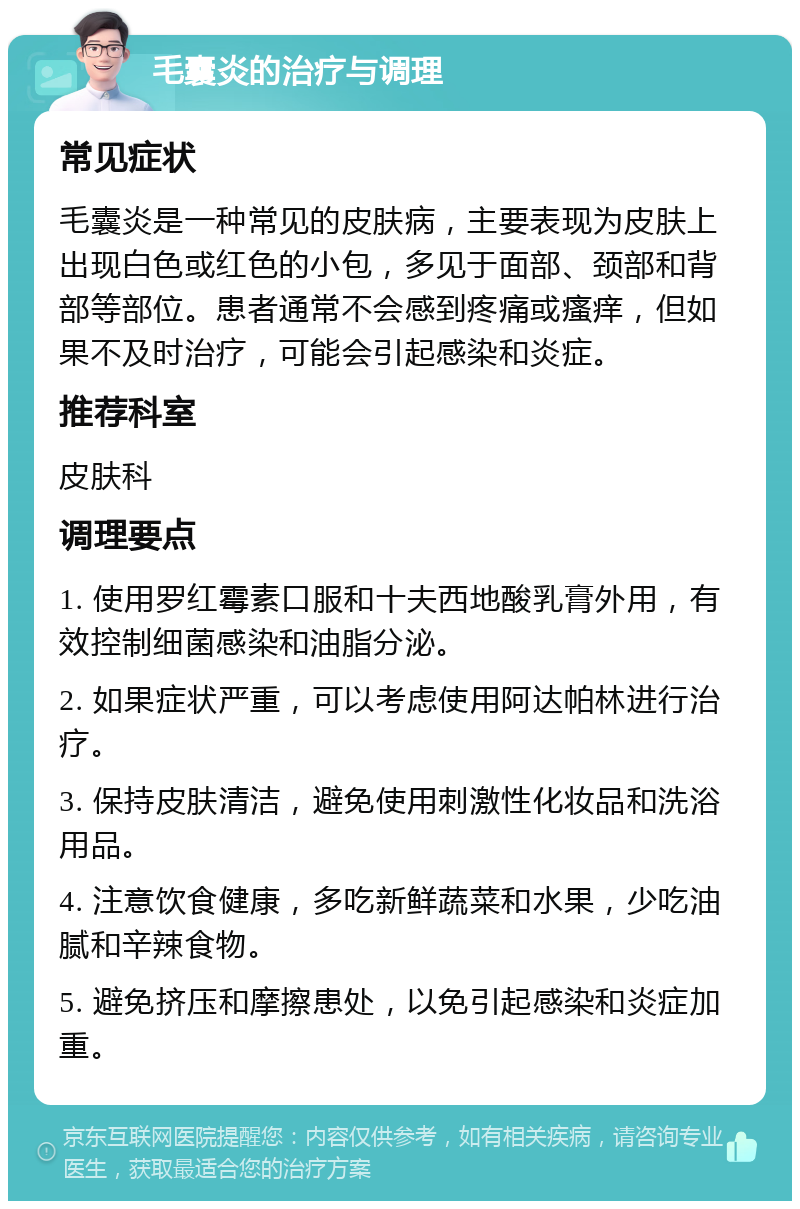 毛囊炎的治疗与调理 常见症状 毛囊炎是一种常见的皮肤病，主要表现为皮肤上出现白色或红色的小包，多见于面部、颈部和背部等部位。患者通常不会感到疼痛或瘙痒，但如果不及时治疗，可能会引起感染和炎症。 推荐科室 皮肤科 调理要点 1. 使用罗红霉素口服和十夫西地酸乳膏外用，有效控制细菌感染和油脂分泌。 2. 如果症状严重，可以考虑使用阿达帕林进行治疗。 3. 保持皮肤清洁，避免使用刺激性化妆品和洗浴用品。 4. 注意饮食健康，多吃新鲜蔬菜和水果，少吃油腻和辛辣食物。 5. 避免挤压和摩擦患处，以免引起感染和炎症加重。