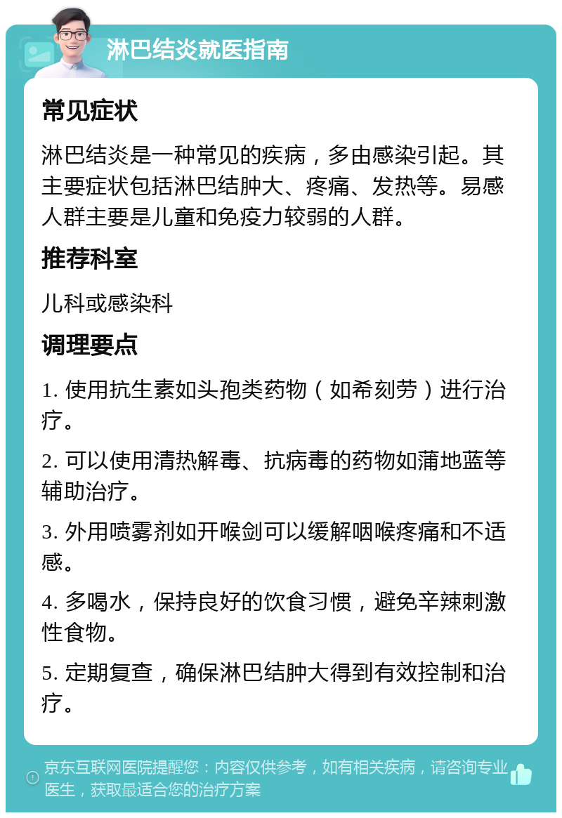 淋巴结炎就医指南 常见症状 淋巴结炎是一种常见的疾病，多由感染引起。其主要症状包括淋巴结肿大、疼痛、发热等。易感人群主要是儿童和免疫力较弱的人群。 推荐科室 儿科或感染科 调理要点 1. 使用抗生素如头孢类药物（如希刻劳）进行治疗。 2. 可以使用清热解毒、抗病毒的药物如蒲地蓝等辅助治疗。 3. 外用喷雾剂如开喉剑可以缓解咽喉疼痛和不适感。 4. 多喝水，保持良好的饮食习惯，避免辛辣刺激性食物。 5. 定期复查，确保淋巴结肿大得到有效控制和治疗。