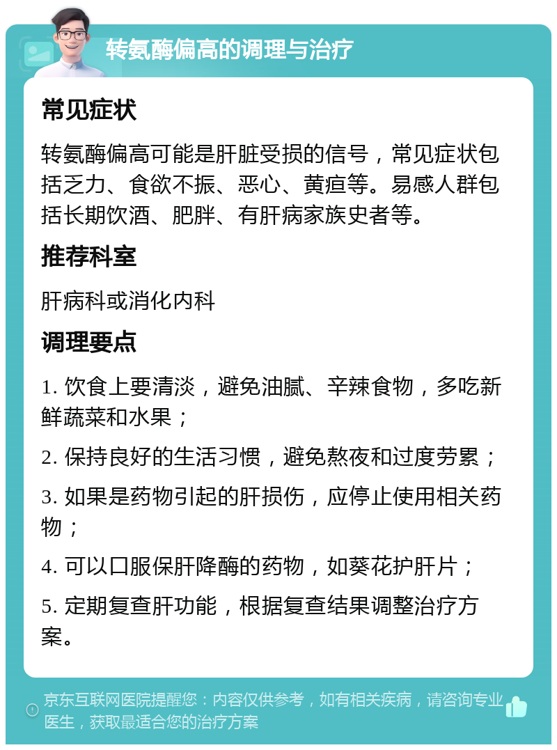 转氨酶偏高的调理与治疗 常见症状 转氨酶偏高可能是肝脏受损的信号，常见症状包括乏力、食欲不振、恶心、黄疸等。易感人群包括长期饮酒、肥胖、有肝病家族史者等。 推荐科室 肝病科或消化内科 调理要点 1. 饮食上要清淡，避免油腻、辛辣食物，多吃新鲜蔬菜和水果； 2. 保持良好的生活习惯，避免熬夜和过度劳累； 3. 如果是药物引起的肝损伤，应停止使用相关药物； 4. 可以口服保肝降酶的药物，如葵花护肝片； 5. 定期复查肝功能，根据复查结果调整治疗方案。