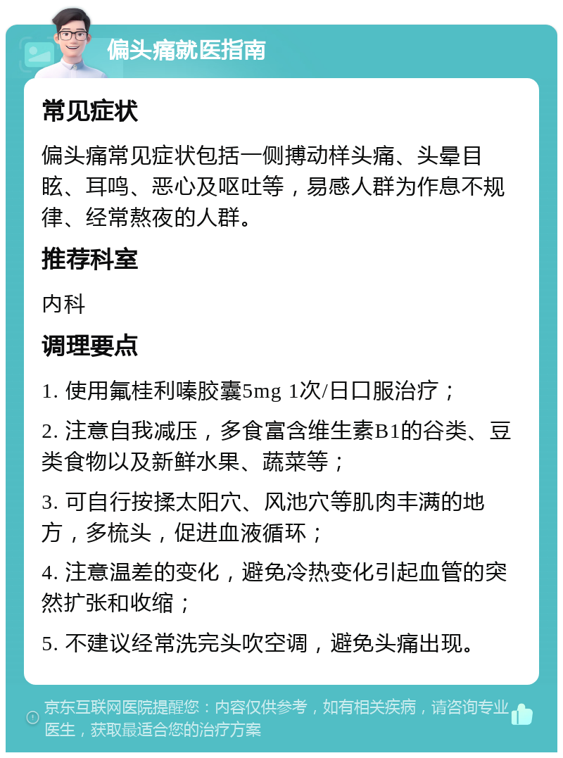 偏头痛就医指南 常见症状 偏头痛常见症状包括一侧搏动样头痛、头晕目眩、耳鸣、恶心及呕吐等，易感人群为作息不规律、经常熬夜的人群。 推荐科室 内科 调理要点 1. 使用氟桂利嗪胶囊5mg 1次/日口服治疗； 2. 注意自我减压，多食富含维生素B1的谷类、豆类食物以及新鲜水果、蔬菜等； 3. 可自行按揉太阳穴、风池穴等肌肉丰满的地方，多梳头，促进血液循环； 4. 注意温差的变化，避免冷热变化引起血管的突然扩张和收缩； 5. 不建议经常洗完头吹空调，避免头痛出现。