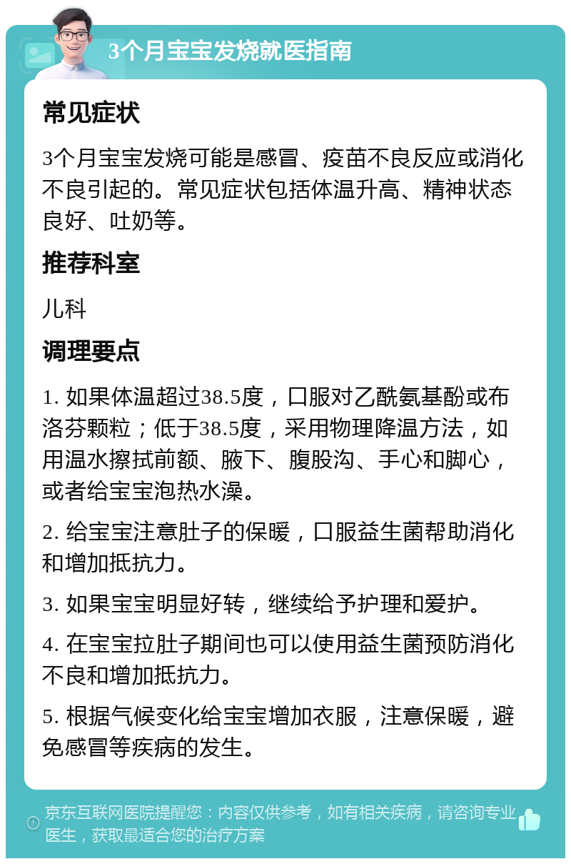 3个月宝宝发烧就医指南 常见症状 3个月宝宝发烧可能是感冒、疫苗不良反应或消化不良引起的。常见症状包括体温升高、精神状态良好、吐奶等。 推荐科室 儿科 调理要点 1. 如果体温超过38.5度，口服对乙酰氨基酚或布洛芬颗粒；低于38.5度，采用物理降温方法，如用温水擦拭前额、腋下、腹股沟、手心和脚心，或者给宝宝泡热水澡。 2. 给宝宝注意肚子的保暖，口服益生菌帮助消化和增加抵抗力。 3. 如果宝宝明显好转，继续给予护理和爱护。 4. 在宝宝拉肚子期间也可以使用益生菌预防消化不良和增加抵抗力。 5. 根据气候变化给宝宝增加衣服，注意保暖，避免感冒等疾病的发生。