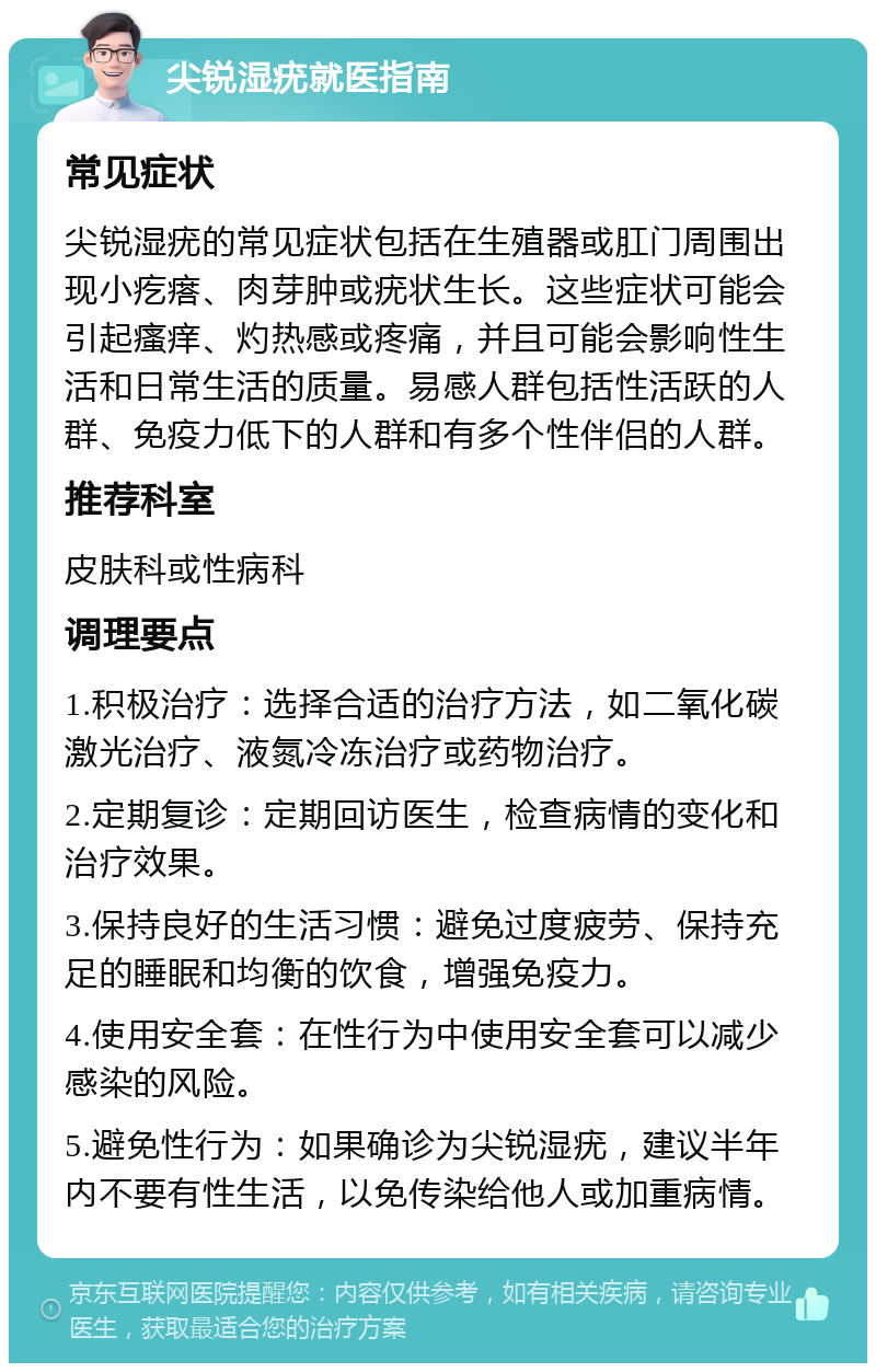 尖锐湿疣就医指南 常见症状 尖锐湿疣的常见症状包括在生殖器或肛门周围出现小疙瘩、肉芽肿或疣状生长。这些症状可能会引起瘙痒、灼热感或疼痛，并且可能会影响性生活和日常生活的质量。易感人群包括性活跃的人群、免疫力低下的人群和有多个性伴侣的人群。 推荐科室 皮肤科或性病科 调理要点 1.积极治疗：选择合适的治疗方法，如二氧化碳激光治疗、液氮冷冻治疗或药物治疗。 2.定期复诊：定期回访医生，检查病情的变化和治疗效果。 3.保持良好的生活习惯：避免过度疲劳、保持充足的睡眠和均衡的饮食，增强免疫力。 4.使用安全套：在性行为中使用安全套可以减少感染的风险。 5.避免性行为：如果确诊为尖锐湿疣，建议半年内不要有性生活，以免传染给他人或加重病情。