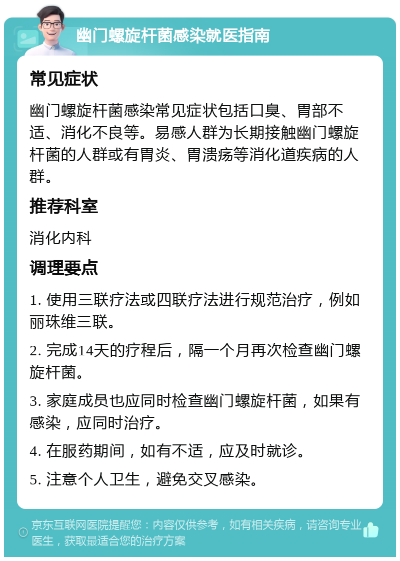 幽门螺旋杆菌感染就医指南 常见症状 幽门螺旋杆菌感染常见症状包括口臭、胃部不适、消化不良等。易感人群为长期接触幽门螺旋杆菌的人群或有胃炎、胃溃疡等消化道疾病的人群。 推荐科室 消化内科 调理要点 1. 使用三联疗法或四联疗法进行规范治疗，例如丽珠维三联。 2. 完成14天的疗程后，隔一个月再次检查幽门螺旋杆菌。 3. 家庭成员也应同时检查幽门螺旋杆菌，如果有感染，应同时治疗。 4. 在服药期间，如有不适，应及时就诊。 5. 注意个人卫生，避免交叉感染。