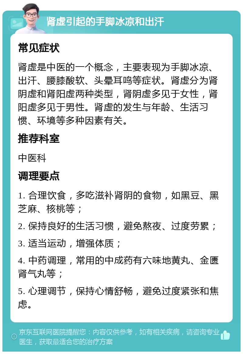 肾虚引起的手脚冰凉和出汗 常见症状 肾虚是中医的一个概念，主要表现为手脚冰凉、出汗、腰膝酸软、头晕耳鸣等症状。肾虚分为肾阴虚和肾阳虚两种类型，肾阴虚多见于女性，肾阳虚多见于男性。肾虚的发生与年龄、生活习惯、环境等多种因素有关。 推荐科室 中医科 调理要点 1. 合理饮食，多吃滋补肾阴的食物，如黑豆、黑芝麻、核桃等； 2. 保持良好的生活习惯，避免熬夜、过度劳累； 3. 适当运动，增强体质； 4. 中药调理，常用的中成药有六味地黄丸、金匮肾气丸等； 5. 心理调节，保持心情舒畅，避免过度紧张和焦虑。