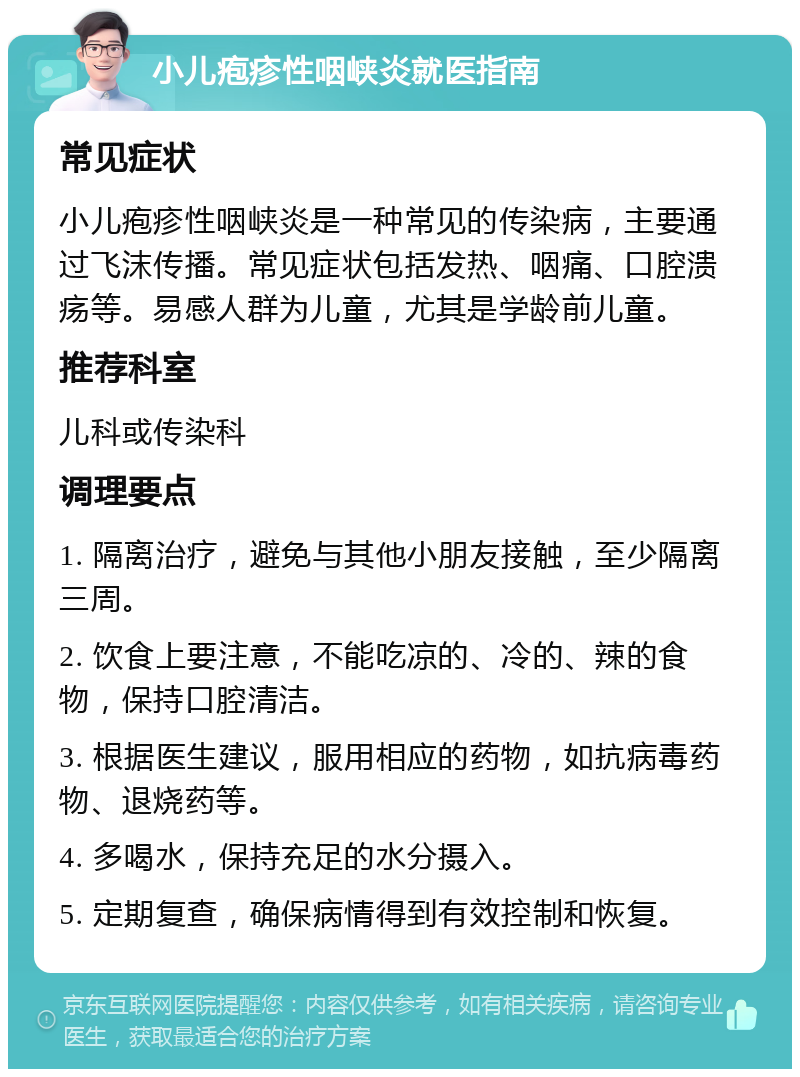 小儿疱疹性咽峡炎就医指南 常见症状 小儿疱疹性咽峡炎是一种常见的传染病，主要通过飞沫传播。常见症状包括发热、咽痛、口腔溃疡等。易感人群为儿童，尤其是学龄前儿童。 推荐科室 儿科或传染科 调理要点 1. 隔离治疗，避免与其他小朋友接触，至少隔离三周。 2. 饮食上要注意，不能吃凉的、冷的、辣的食物，保持口腔清洁。 3. 根据医生建议，服用相应的药物，如抗病毒药物、退烧药等。 4. 多喝水，保持充足的水分摄入。 5. 定期复查，确保病情得到有效控制和恢复。