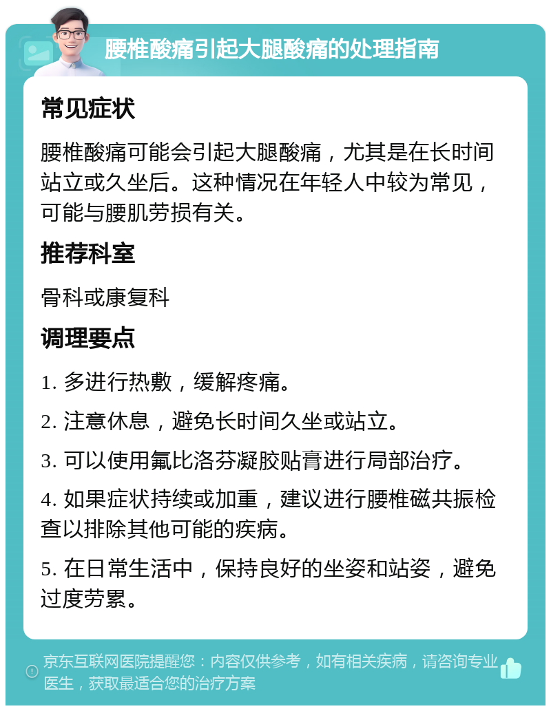 腰椎酸痛引起大腿酸痛的处理指南 常见症状 腰椎酸痛可能会引起大腿酸痛，尤其是在长时间站立或久坐后。这种情况在年轻人中较为常见，可能与腰肌劳损有关。 推荐科室 骨科或康复科 调理要点 1. 多进行热敷，缓解疼痛。 2. 注意休息，避免长时间久坐或站立。 3. 可以使用氟比洛芬凝胶贴膏进行局部治疗。 4. 如果症状持续或加重，建议进行腰椎磁共振检查以排除其他可能的疾病。 5. 在日常生活中，保持良好的坐姿和站姿，避免过度劳累。