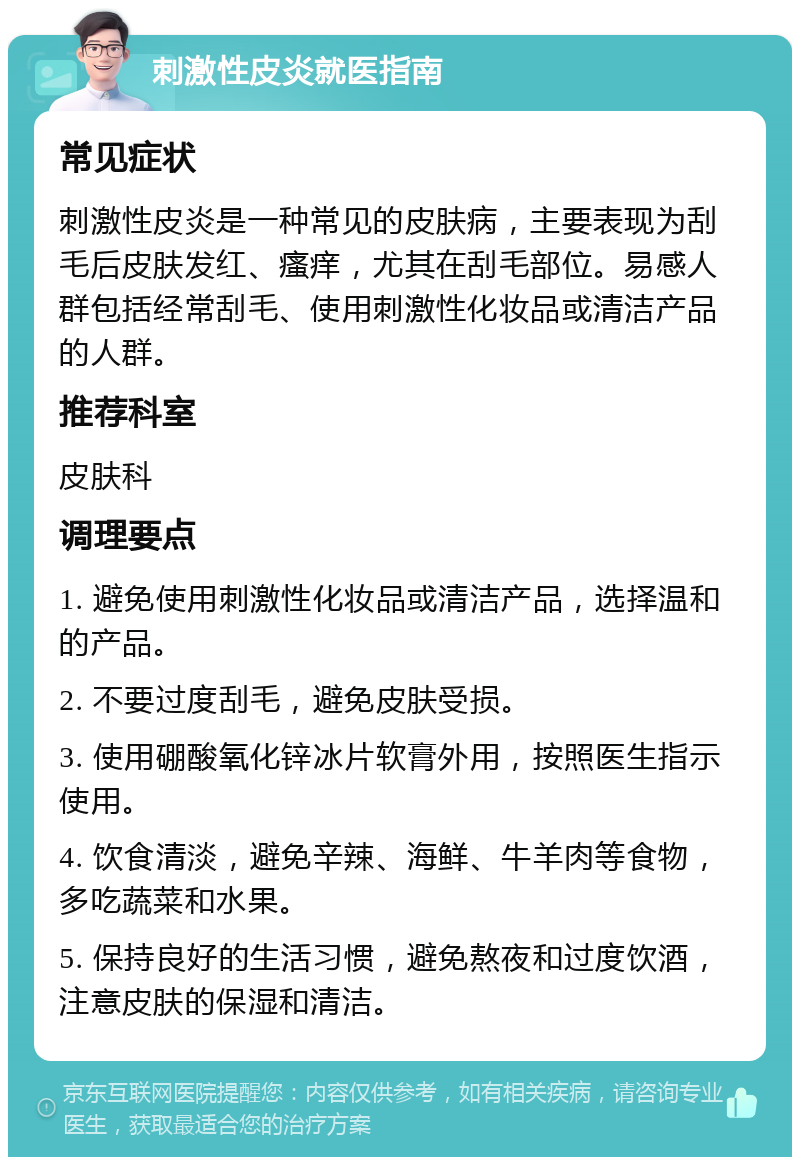 刺激性皮炎就医指南 常见症状 刺激性皮炎是一种常见的皮肤病，主要表现为刮毛后皮肤发红、瘙痒，尤其在刮毛部位。易感人群包括经常刮毛、使用刺激性化妆品或清洁产品的人群。 推荐科室 皮肤科 调理要点 1. 避免使用刺激性化妆品或清洁产品，选择温和的产品。 2. 不要过度刮毛，避免皮肤受损。 3. 使用硼酸氧化锌冰片软膏外用，按照医生指示使用。 4. 饮食清淡，避免辛辣、海鲜、牛羊肉等食物，多吃蔬菜和水果。 5. 保持良好的生活习惯，避免熬夜和过度饮酒，注意皮肤的保湿和清洁。