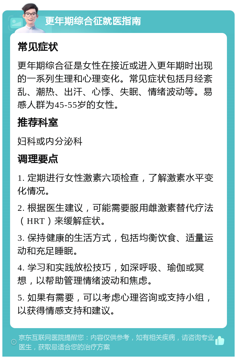 更年期综合征就医指南 常见症状 更年期综合征是女性在接近或进入更年期时出现的一系列生理和心理变化。常见症状包括月经紊乱、潮热、出汗、心悸、失眠、情绪波动等。易感人群为45-55岁的女性。 推荐科室 妇科或内分泌科 调理要点 1. 定期进行女性激素六项检查，了解激素水平变化情况。 2. 根据医生建议，可能需要服用雌激素替代疗法（HRT）来缓解症状。 3. 保持健康的生活方式，包括均衡饮食、适量运动和充足睡眠。 4. 学习和实践放松技巧，如深呼吸、瑜伽或冥想，以帮助管理情绪波动和焦虑。 5. 如果有需要，可以考虑心理咨询或支持小组，以获得情感支持和建议。