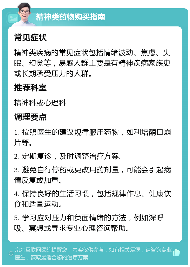 精神类药物购买指南 常见症状 精神类疾病的常见症状包括情绪波动、焦虑、失眠、幻觉等，易感人群主要是有精神疾病家族史或长期承受压力的人群。 推荐科室 精神科或心理科 调理要点 1. 按照医生的建议规律服用药物，如利培酮口崩片等。 2. 定期复诊，及时调整治疗方案。 3. 避免自行停药或更改用药剂量，可能会引起病情反复或加重。 4. 保持良好的生活习惯，包括规律作息、健康饮食和适量运动。 5. 学习应对压力和负面情绪的方法，例如深呼吸、冥想或寻求专业心理咨询帮助。