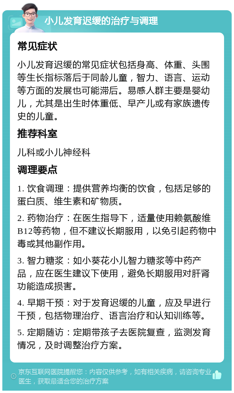 小儿发育迟缓的治疗与调理 常见症状 小儿发育迟缓的常见症状包括身高、体重、头围等生长指标落后于同龄儿童，智力、语言、运动等方面的发展也可能滞后。易感人群主要是婴幼儿，尤其是出生时体重低、早产儿或有家族遗传史的儿童。 推荐科室 儿科或小儿神经科 调理要点 1. 饮食调理：提供营养均衡的饮食，包括足够的蛋白质、维生素和矿物质。 2. 药物治疗：在医生指导下，适量使用赖氨酸维B12等药物，但不建议长期服用，以免引起药物中毒或其他副作用。 3. 智力糖浆：如小葵花小儿智力糖浆等中药产品，应在医生建议下使用，避免长期服用对肝肾功能造成损害。 4. 早期干预：对于发育迟缓的儿童，应及早进行干预，包括物理治疗、语言治疗和认知训练等。 5. 定期随访：定期带孩子去医院复查，监测发育情况，及时调整治疗方案。