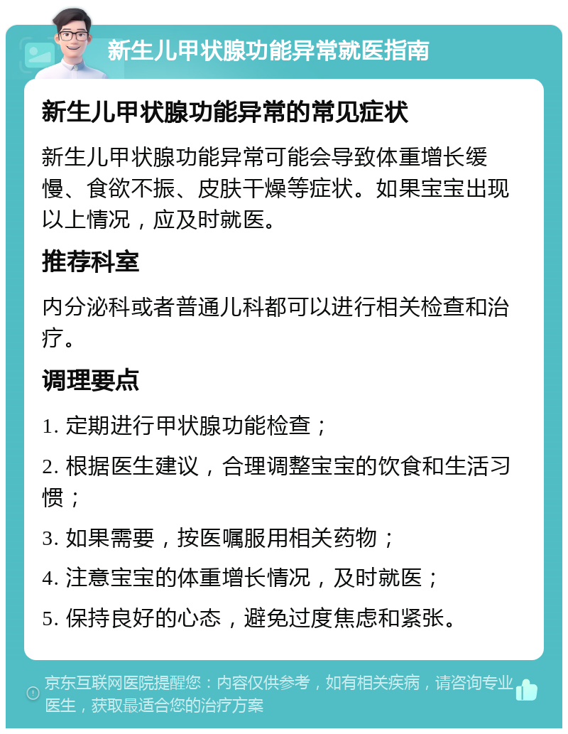 新生儿甲状腺功能异常就医指南 新生儿甲状腺功能异常的常见症状 新生儿甲状腺功能异常可能会导致体重增长缓慢、食欲不振、皮肤干燥等症状。如果宝宝出现以上情况，应及时就医。 推荐科室 内分泌科或者普通儿科都可以进行相关检查和治疗。 调理要点 1. 定期进行甲状腺功能检查； 2. 根据医生建议，合理调整宝宝的饮食和生活习惯； 3. 如果需要，按医嘱服用相关药物； 4. 注意宝宝的体重增长情况，及时就医； 5. 保持良好的心态，避免过度焦虑和紧张。