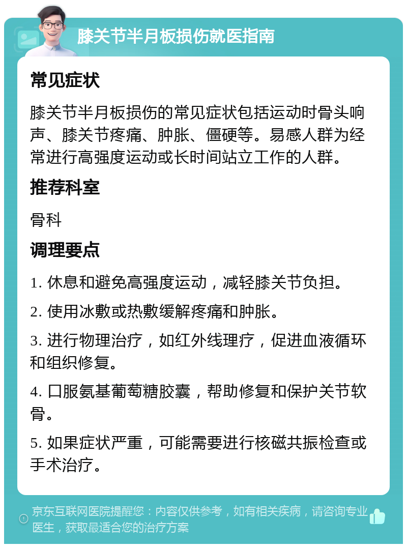 膝关节半月板损伤就医指南 常见症状 膝关节半月板损伤的常见症状包括运动时骨头响声、膝关节疼痛、肿胀、僵硬等。易感人群为经常进行高强度运动或长时间站立工作的人群。 推荐科室 骨科 调理要点 1. 休息和避免高强度运动，减轻膝关节负担。 2. 使用冰敷或热敷缓解疼痛和肿胀。 3. 进行物理治疗，如红外线理疗，促进血液循环和组织修复。 4. 口服氨基葡萄糖胶囊，帮助修复和保护关节软骨。 5. 如果症状严重，可能需要进行核磁共振检查或手术治疗。