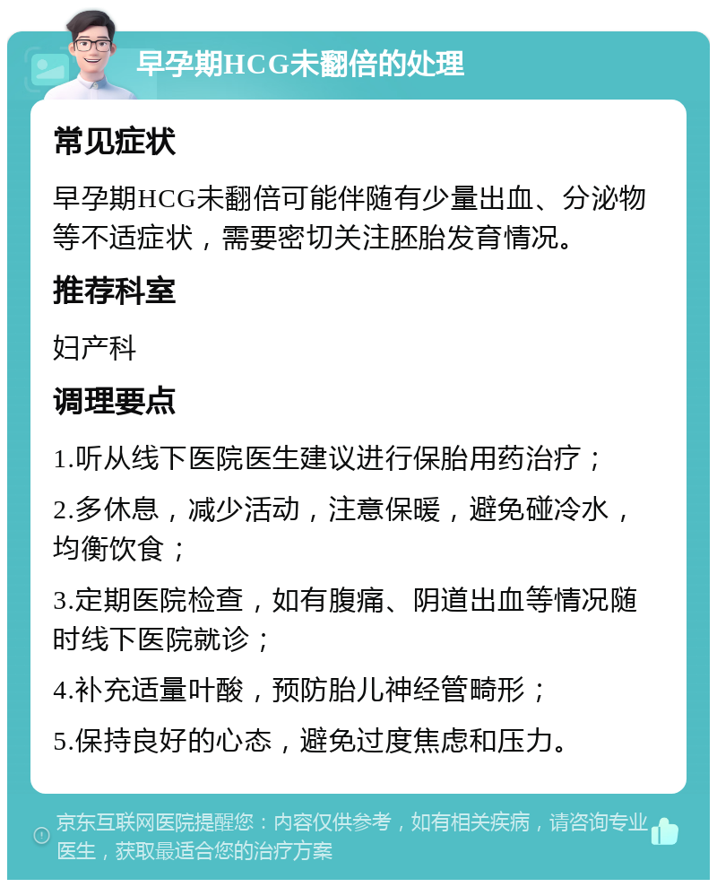 早孕期HCG未翻倍的处理 常见症状 早孕期HCG未翻倍可能伴随有少量出血、分泌物等不适症状，需要密切关注胚胎发育情况。 推荐科室 妇产科 调理要点 1.听从线下医院医生建议进行保胎用药治疗； 2.多休息，减少活动，注意保暖，避免碰冷水，均衡饮食； 3.定期医院检查，如有腹痛、阴道出血等情况随时线下医院就诊； 4.补充适量叶酸，预防胎儿神经管畸形； 5.保持良好的心态，避免过度焦虑和压力。