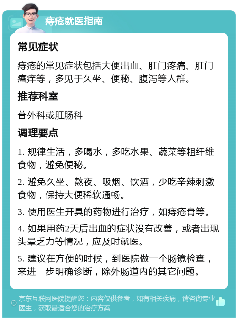 痔疮就医指南 常见症状 痔疮的常见症状包括大便出血、肛门疼痛、肛门瘙痒等，多见于久坐、便秘、腹泻等人群。 推荐科室 普外科或肛肠科 调理要点 1. 规律生活，多喝水，多吃水果、蔬菜等粗纤维食物，避免便秘。 2. 避免久坐、熬夜、吸烟、饮酒，少吃辛辣刺激食物，保持大便稀软通畅。 3. 使用医生开具的药物进行治疗，如痔疮膏等。 4. 如果用药2天后出血的症状没有改善，或者出现头晕乏力等情况，应及时就医。 5. 建议在方便的时候，到医院做一个肠镜检查，来进一步明确诊断，除外肠道内的其它问题。