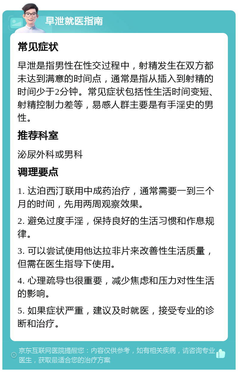 早泄就医指南 常见症状 早泄是指男性在性交过程中，射精发生在双方都未达到满意的时间点，通常是指从插入到射精的时间少于2分钟。常见症状包括性生活时间变短、射精控制力差等，易感人群主要是有手淫史的男性。 推荐科室 泌尿外科或男科 调理要点 1. 达泊西汀联用中成药治疗，通常需要一到三个月的时间，先用两周观察效果。 2. 避免过度手淫，保持良好的生活习惯和作息规律。 3. 可以尝试使用他达拉非片来改善性生活质量，但需在医生指导下使用。 4. 心理疏导也很重要，减少焦虑和压力对性生活的影响。 5. 如果症状严重，建议及时就医，接受专业的诊断和治疗。