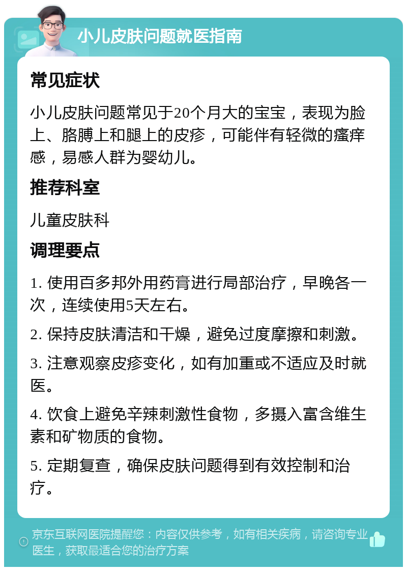 小儿皮肤问题就医指南 常见症状 小儿皮肤问题常见于20个月大的宝宝，表现为脸上、胳膊上和腿上的皮疹，可能伴有轻微的瘙痒感，易感人群为婴幼儿。 推荐科室 儿童皮肤科 调理要点 1. 使用百多邦外用药膏进行局部治疗，早晚各一次，连续使用5天左右。 2. 保持皮肤清洁和干燥，避免过度摩擦和刺激。 3. 注意观察皮疹变化，如有加重或不适应及时就医。 4. 饮食上避免辛辣刺激性食物，多摄入富含维生素和矿物质的食物。 5. 定期复查，确保皮肤问题得到有效控制和治疗。