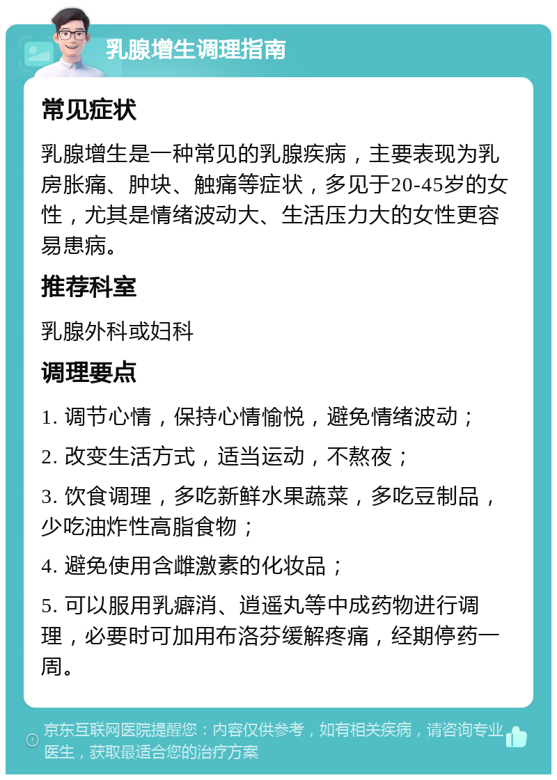 乳腺增生调理指南 常见症状 乳腺增生是一种常见的乳腺疾病，主要表现为乳房胀痛、肿块、触痛等症状，多见于20-45岁的女性，尤其是情绪波动大、生活压力大的女性更容易患病。 推荐科室 乳腺外科或妇科 调理要点 1. 调节心情，保持心情愉悦，避免情绪波动； 2. 改变生活方式，适当运动，不熬夜； 3. 饮食调理，多吃新鲜水果蔬菜，多吃豆制品，少吃油炸性高脂食物； 4. 避免使用含雌激素的化妆品； 5. 可以服用乳癖消、逍遥丸等中成药物进行调理，必要时可加用布洛芬缓解疼痛，经期停药一周。