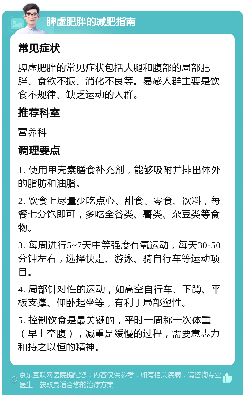 脾虚肥胖的减肥指南 常见症状 脾虚肥胖的常见症状包括大腿和腹部的局部肥胖、食欲不振、消化不良等。易感人群主要是饮食不规律、缺乏运动的人群。 推荐科室 营养科 调理要点 1. 使用甲壳素膳食补充剂，能够吸附并排出体外的脂肪和油脂。 2. 饮食上尽量少吃点心、甜食、零食、饮料，每餐七分饱即可，多吃全谷类、薯类、杂豆类等食物。 3. 每周进行5~7天中等强度有氧运动，每天30-50分钟左右，选择快走、游泳、骑自行车等运动项目。 4. 局部针对性的运动，如高空自行车、下蹲、平板支撑、仰卧起坐等，有利于局部塑性。 5. 控制饮食是最关键的，平时一周称一次体重（早上空腹），减重是缓慢的过程，需要意志力和持之以恒的精神。