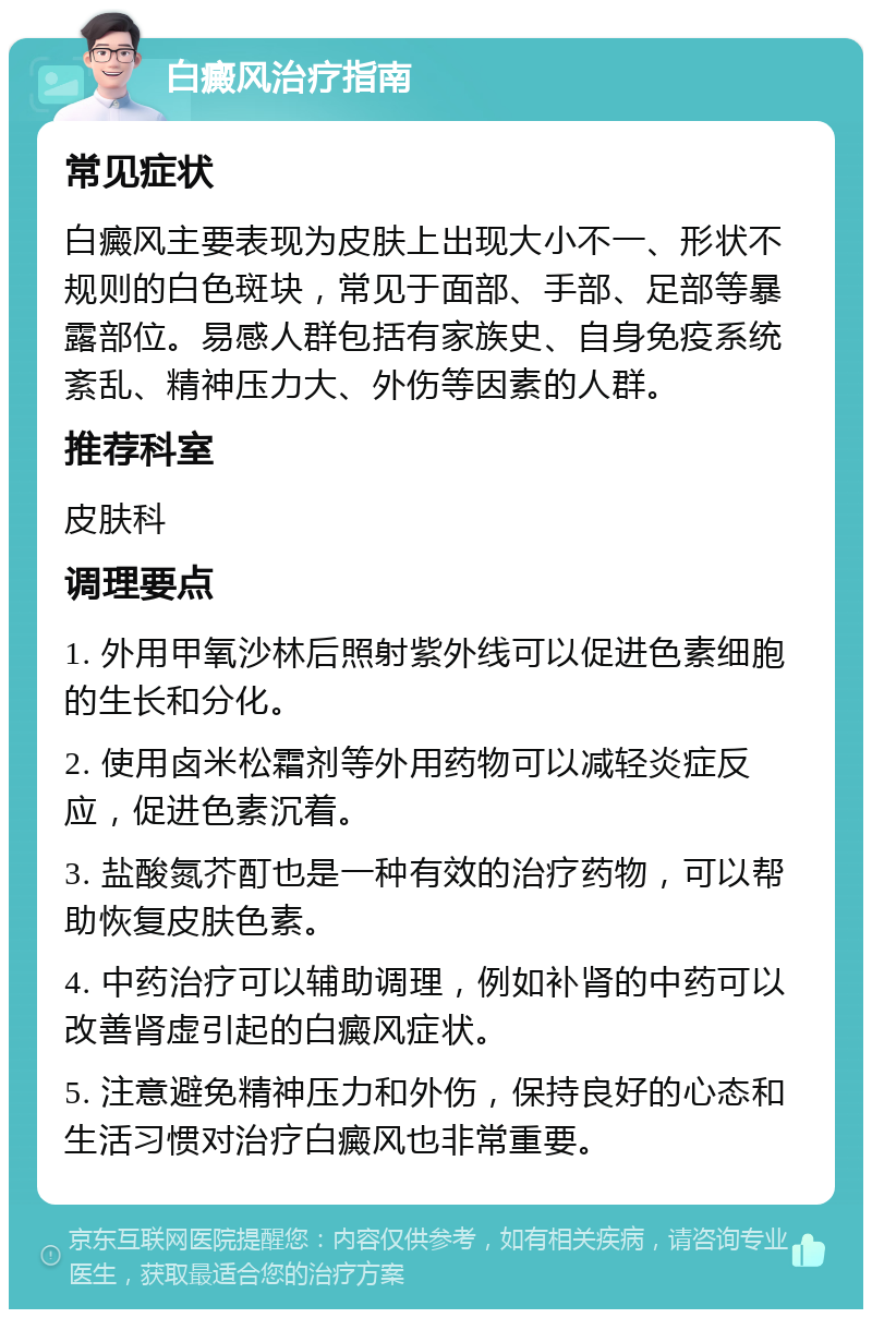 白癜风治疗指南 常见症状 白癜风主要表现为皮肤上出现大小不一、形状不规则的白色斑块，常见于面部、手部、足部等暴露部位。易感人群包括有家族史、自身免疫系统紊乱、精神压力大、外伤等因素的人群。 推荐科室 皮肤科 调理要点 1. 外用甲氧沙林后照射紫外线可以促进色素细胞的生长和分化。 2. 使用卤米松霜剂等外用药物可以减轻炎症反应，促进色素沉着。 3. 盐酸氮芥酊也是一种有效的治疗药物，可以帮助恢复皮肤色素。 4. 中药治疗可以辅助调理，例如补肾的中药可以改善肾虚引起的白癜风症状。 5. 注意避免精神压力和外伤，保持良好的心态和生活习惯对治疗白癜风也非常重要。