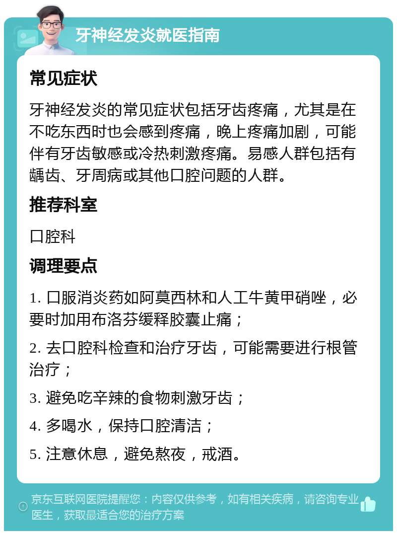 牙神经发炎就医指南 常见症状 牙神经发炎的常见症状包括牙齿疼痛，尤其是在不吃东西时也会感到疼痛，晚上疼痛加剧，可能伴有牙齿敏感或冷热刺激疼痛。易感人群包括有龋齿、牙周病或其他口腔问题的人群。 推荐科室 口腔科 调理要点 1. 口服消炎药如阿莫西林和人工牛黄甲硝唑，必要时加用布洛芬缓释胶囊止痛； 2. 去口腔科检查和治疗牙齿，可能需要进行根管治疗； 3. 避免吃辛辣的食物刺激牙齿； 4. 多喝水，保持口腔清洁； 5. 注意休息，避免熬夜，戒酒。