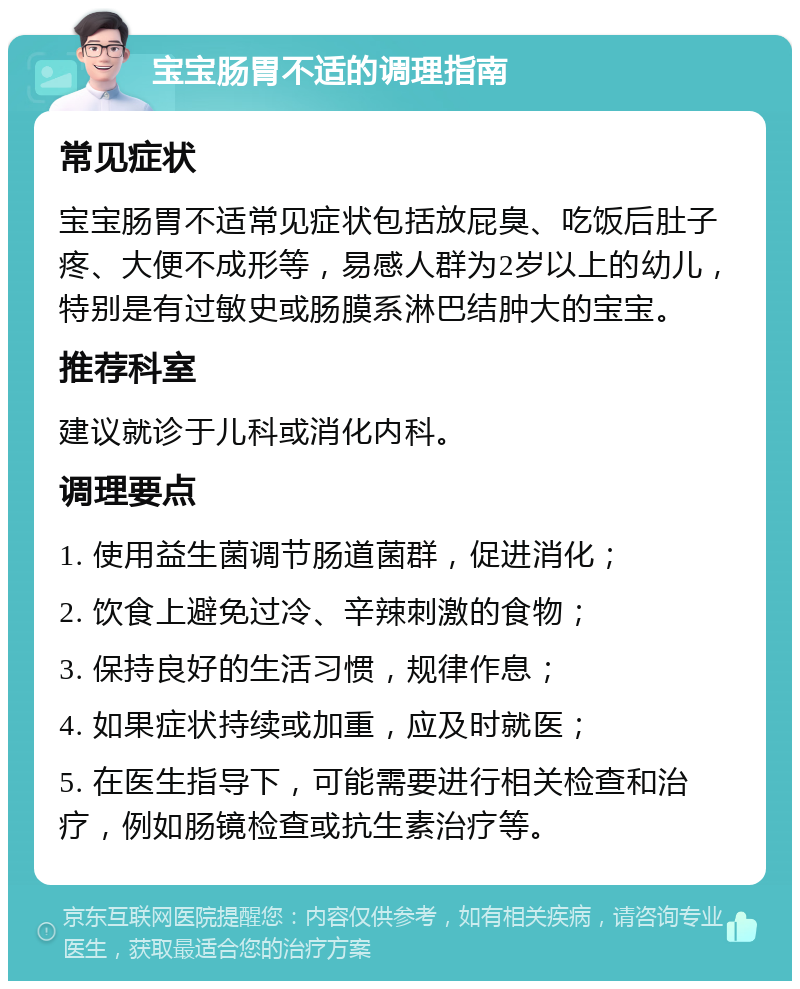 宝宝肠胃不适的调理指南 常见症状 宝宝肠胃不适常见症状包括放屁臭、吃饭后肚子疼、大便不成形等，易感人群为2岁以上的幼儿，特别是有过敏史或肠膜系淋巴结肿大的宝宝。 推荐科室 建议就诊于儿科或消化内科。 调理要点 1. 使用益生菌调节肠道菌群，促进消化； 2. 饮食上避免过冷、辛辣刺激的食物； 3. 保持良好的生活习惯，规律作息； 4. 如果症状持续或加重，应及时就医； 5. 在医生指导下，可能需要进行相关检查和治疗，例如肠镜检查或抗生素治疗等。