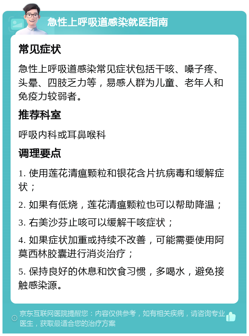 急性上呼吸道感染就医指南 常见症状 急性上呼吸道感染常见症状包括干咳、嗓子疼、头晕、四肢乏力等，易感人群为儿童、老年人和免疫力较弱者。 推荐科室 呼吸内科或耳鼻喉科 调理要点 1. 使用莲花清瘟颗粒和银花含片抗病毒和缓解症状； 2. 如果有低烧，莲花清瘟颗粒也可以帮助降温； 3. 右美沙芬止咳可以缓解干咳症状； 4. 如果症状加重或持续不改善，可能需要使用阿莫西林胶囊进行消炎治疗； 5. 保持良好的休息和饮食习惯，多喝水，避免接触感染源。