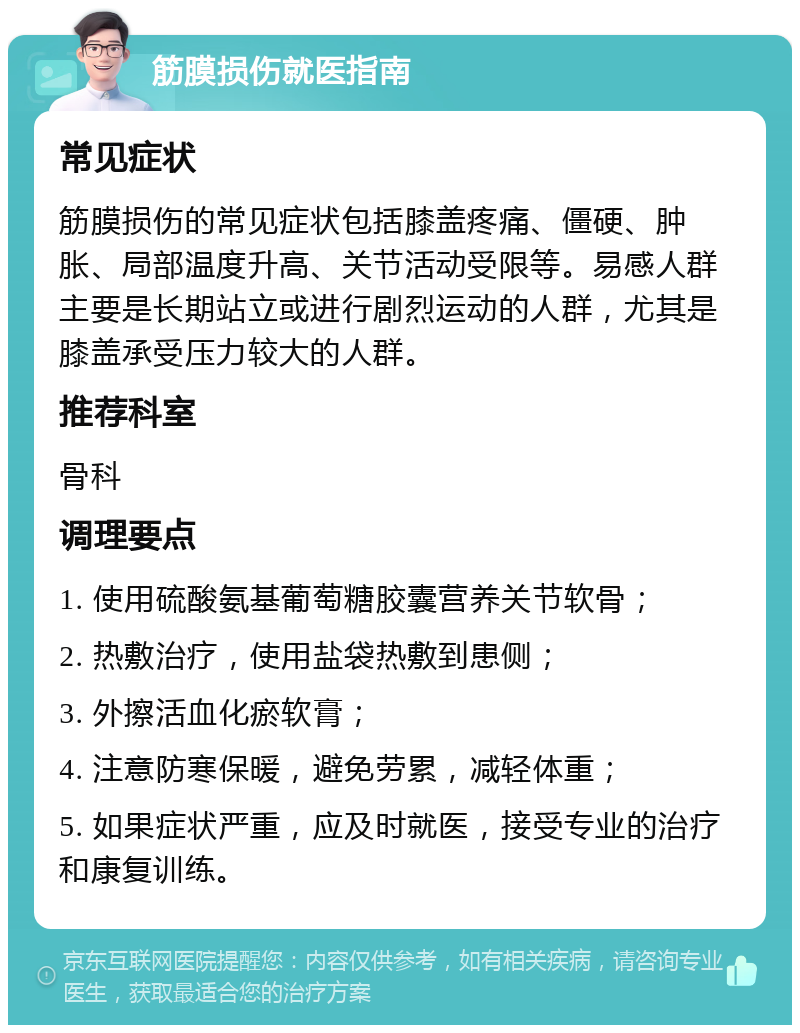 筋膜损伤就医指南 常见症状 筋膜损伤的常见症状包括膝盖疼痛、僵硬、肿胀、局部温度升高、关节活动受限等。易感人群主要是长期站立或进行剧烈运动的人群，尤其是膝盖承受压力较大的人群。 推荐科室 骨科 调理要点 1. 使用硫酸氨基葡萄糖胶囊营养关节软骨； 2. 热敷治疗，使用盐袋热敷到患侧； 3. 外擦活血化瘀软膏； 4. 注意防寒保暖，避免劳累，减轻体重； 5. 如果症状严重，应及时就医，接受专业的治疗和康复训练。