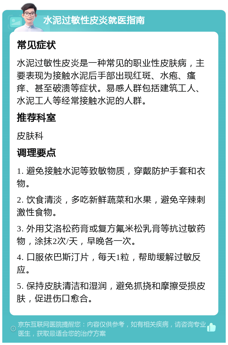 水泥过敏性皮炎就医指南 常见症状 水泥过敏性皮炎是一种常见的职业性皮肤病，主要表现为接触水泥后手部出现红斑、水疱、瘙痒、甚至破溃等症状。易感人群包括建筑工人、水泥工人等经常接触水泥的人群。 推荐科室 皮肤科 调理要点 1. 避免接触水泥等致敏物质，穿戴防护手套和衣物。 2. 饮食清淡，多吃新鲜蔬菜和水果，避免辛辣刺激性食物。 3. 外用艾洛松药膏或复方氟米松乳膏等抗过敏药物，涂抹2次/天，早晚各一次。 4. 口服依巴斯汀片，每天1粒，帮助缓解过敏反应。 5. 保持皮肤清洁和湿润，避免抓挠和摩擦受损皮肤，促进伤口愈合。