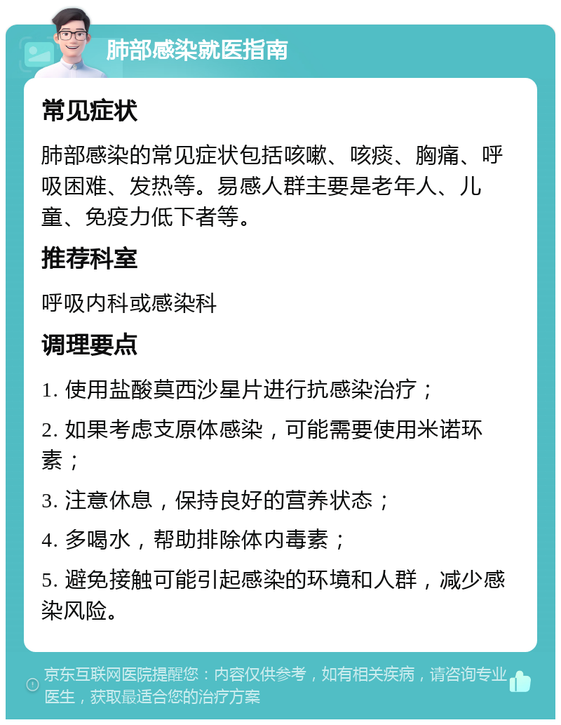 肺部感染就医指南 常见症状 肺部感染的常见症状包括咳嗽、咳痰、胸痛、呼吸困难、发热等。易感人群主要是老年人、儿童、免疫力低下者等。 推荐科室 呼吸内科或感染科 调理要点 1. 使用盐酸莫西沙星片进行抗感染治疗； 2. 如果考虑支原体感染，可能需要使用米诺环素； 3. 注意休息，保持良好的营养状态； 4. 多喝水，帮助排除体内毒素； 5. 避免接触可能引起感染的环境和人群，减少感染风险。