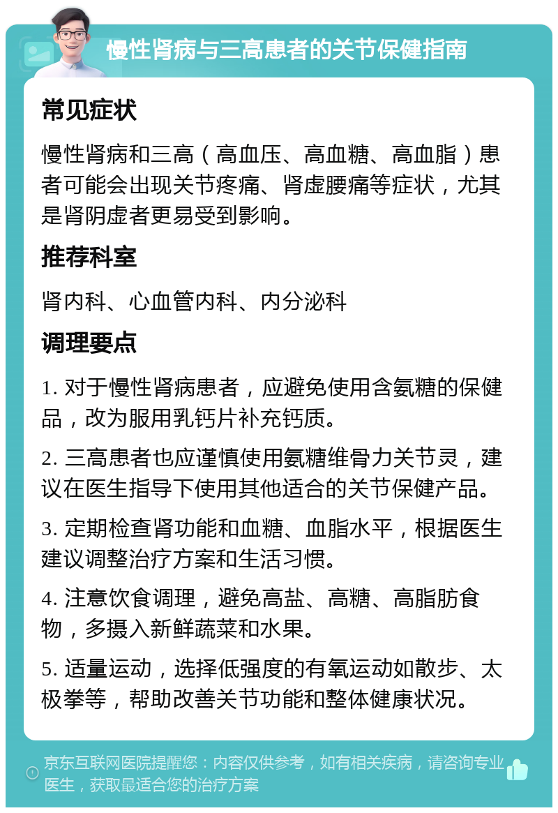 慢性肾病与三高患者的关节保健指南 常见症状 慢性肾病和三高（高血压、高血糖、高血脂）患者可能会出现关节疼痛、肾虚腰痛等症状，尤其是肾阴虚者更易受到影响。 推荐科室 肾内科、心血管内科、内分泌科 调理要点 1. 对于慢性肾病患者，应避免使用含氨糖的保健品，改为服用乳钙片补充钙质。 2. 三高患者也应谨慎使用氨糖维骨力关节灵，建议在医生指导下使用其他适合的关节保健产品。 3. 定期检查肾功能和血糖、血脂水平，根据医生建议调整治疗方案和生活习惯。 4. 注意饮食调理，避免高盐、高糖、高脂肪食物，多摄入新鲜蔬菜和水果。 5. 适量运动，选择低强度的有氧运动如散步、太极拳等，帮助改善关节功能和整体健康状况。