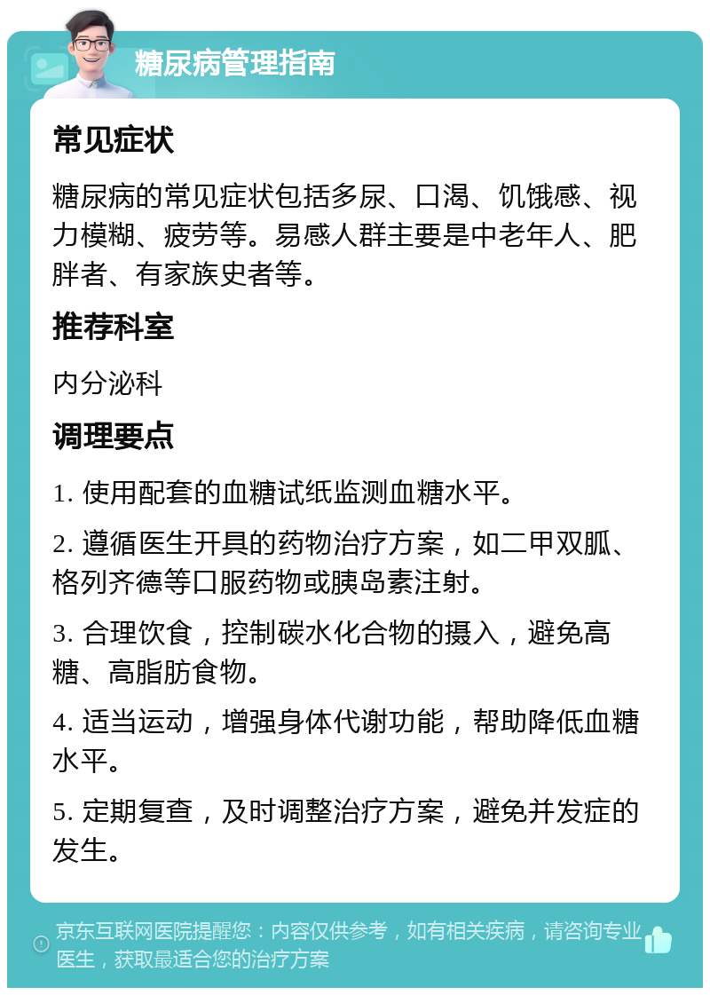 糖尿病管理指南 常见症状 糖尿病的常见症状包括多尿、口渴、饥饿感、视力模糊、疲劳等。易感人群主要是中老年人、肥胖者、有家族史者等。 推荐科室 内分泌科 调理要点 1. 使用配套的血糖试纸监测血糖水平。 2. 遵循医生开具的药物治疗方案，如二甲双胍、格列齐德等口服药物或胰岛素注射。 3. 合理饮食，控制碳水化合物的摄入，避免高糖、高脂肪食物。 4. 适当运动，增强身体代谢功能，帮助降低血糖水平。 5. 定期复查，及时调整治疗方案，避免并发症的发生。