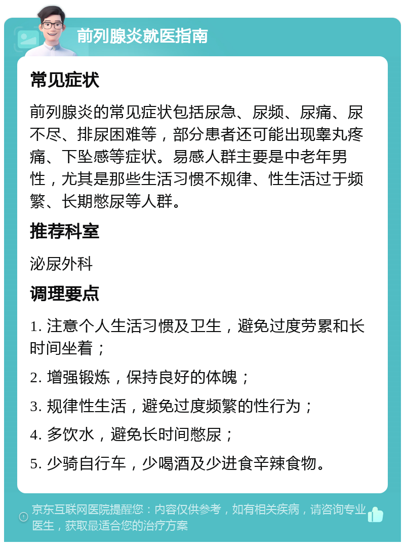 前列腺炎就医指南 常见症状 前列腺炎的常见症状包括尿急、尿频、尿痛、尿不尽、排尿困难等，部分患者还可能出现睾丸疼痛、下坠感等症状。易感人群主要是中老年男性，尤其是那些生活习惯不规律、性生活过于频繁、长期憋尿等人群。 推荐科室 泌尿外科 调理要点 1. 注意个人生活习惯及卫生，避免过度劳累和长时间坐着； 2. 增强锻炼，保持良好的体魄； 3. 规律性生活，避免过度频繁的性行为； 4. 多饮水，避免长时间憋尿； 5. 少骑自行车，少喝酒及少进食辛辣食物。