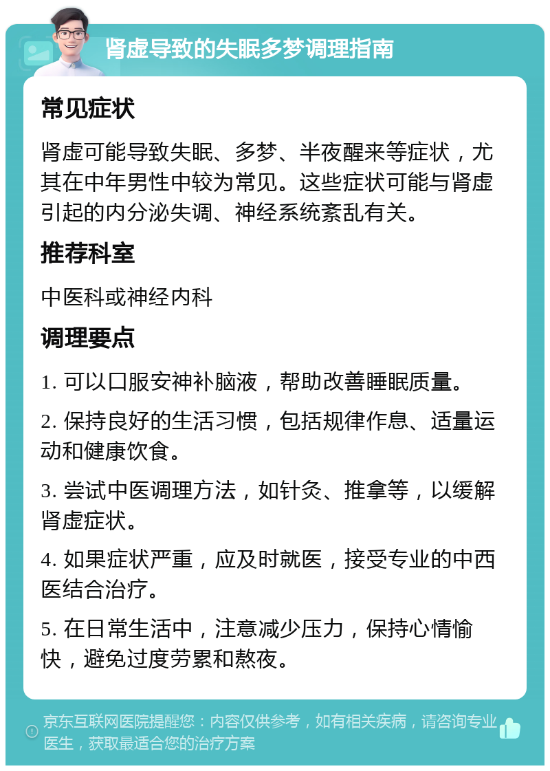 肾虚导致的失眠多梦调理指南 常见症状 肾虚可能导致失眠、多梦、半夜醒来等症状，尤其在中年男性中较为常见。这些症状可能与肾虚引起的内分泌失调、神经系统紊乱有关。 推荐科室 中医科或神经内科 调理要点 1. 可以口服安神补脑液，帮助改善睡眠质量。 2. 保持良好的生活习惯，包括规律作息、适量运动和健康饮食。 3. 尝试中医调理方法，如针灸、推拿等，以缓解肾虚症状。 4. 如果症状严重，应及时就医，接受专业的中西医结合治疗。 5. 在日常生活中，注意减少压力，保持心情愉快，避免过度劳累和熬夜。