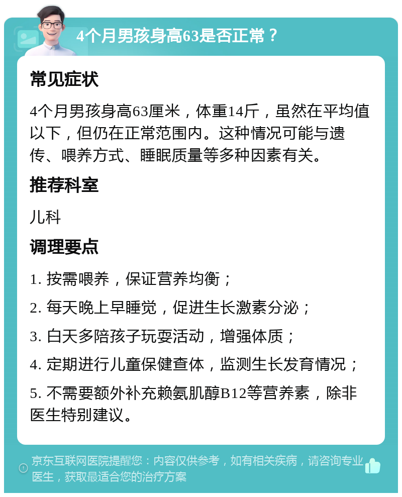 4个月男孩身高63是否正常？ 常见症状 4个月男孩身高63厘米，体重14斤，虽然在平均值以下，但仍在正常范围内。这种情况可能与遗传、喂养方式、睡眠质量等多种因素有关。 推荐科室 儿科 调理要点 1. 按需喂养，保证营养均衡； 2. 每天晚上早睡觉，促进生长激素分泌； 3. 白天多陪孩子玩耍活动，增强体质； 4. 定期进行儿童保健查体，监测生长发育情况； 5. 不需要额外补充赖氨肌醇B12等营养素，除非医生特别建议。