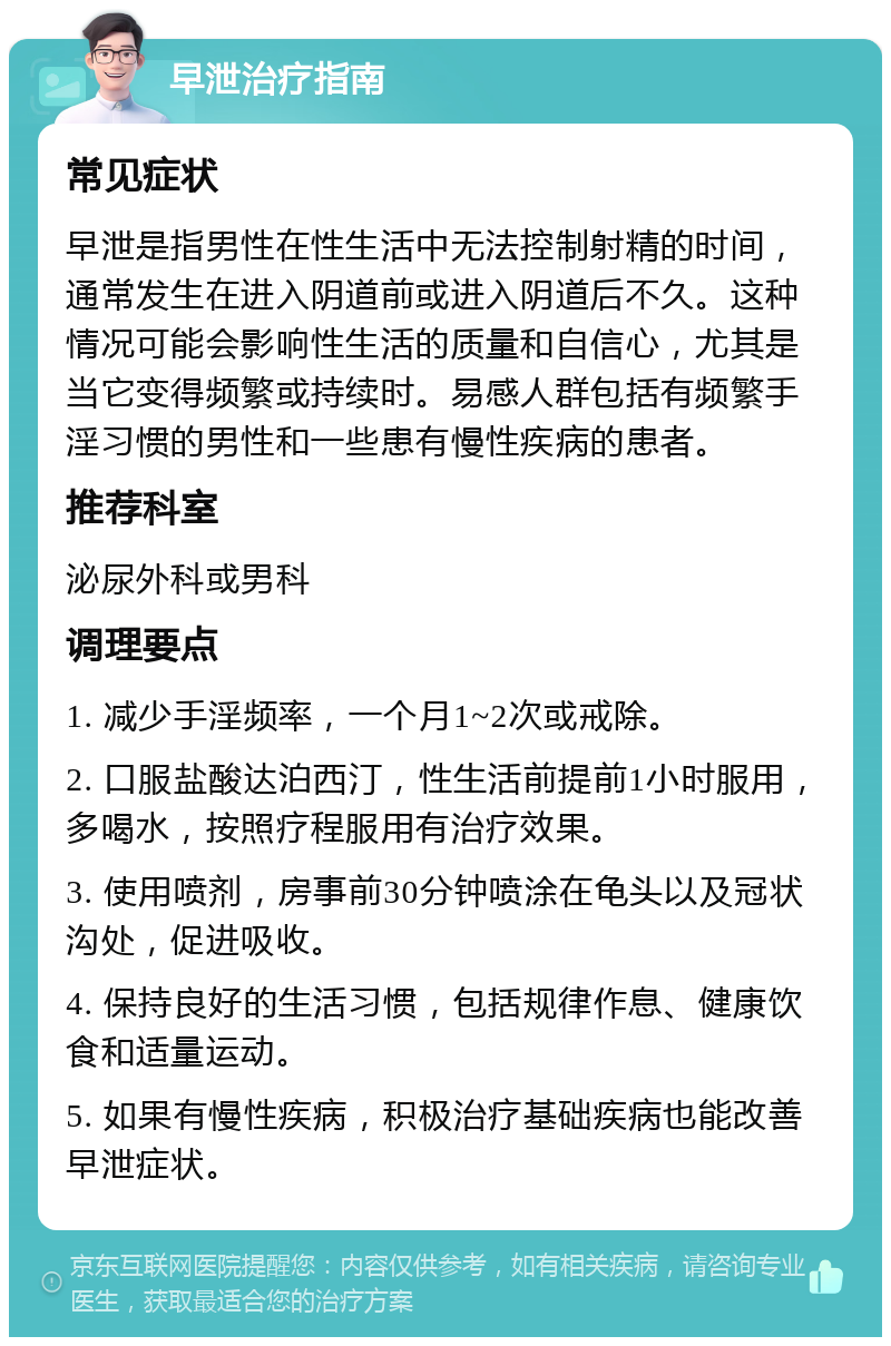 早泄治疗指南 常见症状 早泄是指男性在性生活中无法控制射精的时间，通常发生在进入阴道前或进入阴道后不久。这种情况可能会影响性生活的质量和自信心，尤其是当它变得频繁或持续时。易感人群包括有频繁手淫习惯的男性和一些患有慢性疾病的患者。 推荐科室 泌尿外科或男科 调理要点 1. 减少手淫频率，一个月1~2次或戒除。 2. 口服盐酸达泊西汀，性生活前提前1小时服用，多喝水，按照疗程服用有治疗效果。 3. 使用喷剂，房事前30分钟喷涂在龟头以及冠状沟处，促进吸收。 4. 保持良好的生活习惯，包括规律作息、健康饮食和适量运动。 5. 如果有慢性疾病，积极治疗基础疾病也能改善早泄症状。