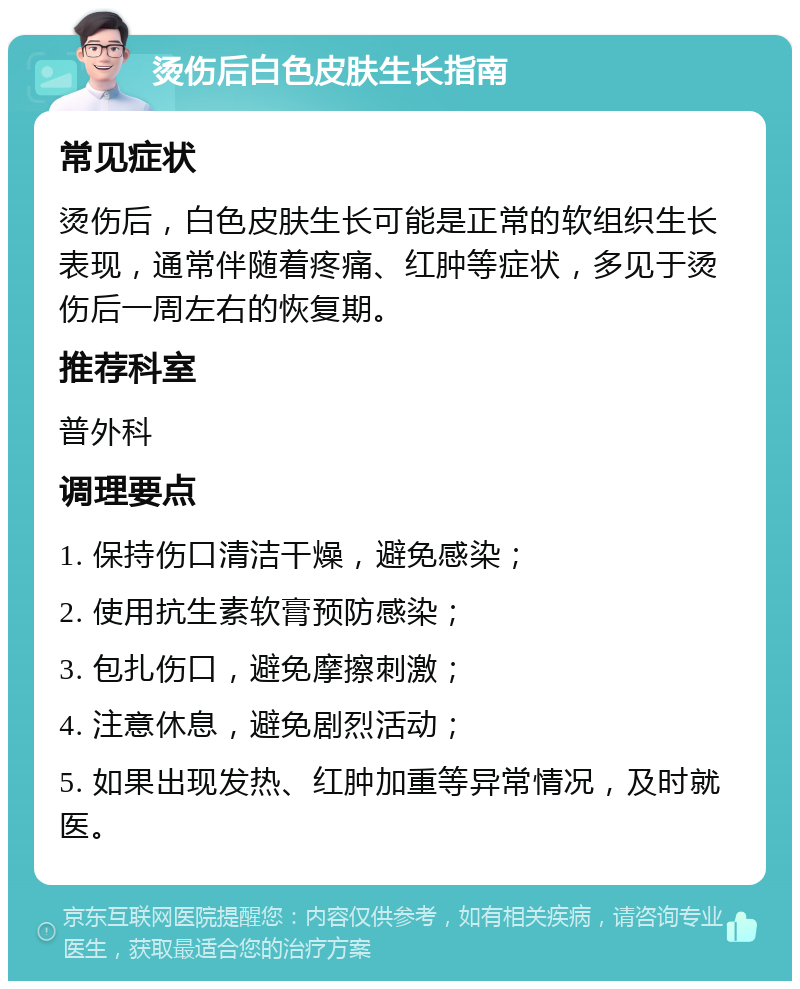 烫伤后白色皮肤生长指南 常见症状 烫伤后，白色皮肤生长可能是正常的软组织生长表现，通常伴随着疼痛、红肿等症状，多见于烫伤后一周左右的恢复期。 推荐科室 普外科 调理要点 1. 保持伤口清洁干燥，避免感染； 2. 使用抗生素软膏预防感染； 3. 包扎伤口，避免摩擦刺激； 4. 注意休息，避免剧烈活动； 5. 如果出现发热、红肿加重等异常情况，及时就医。