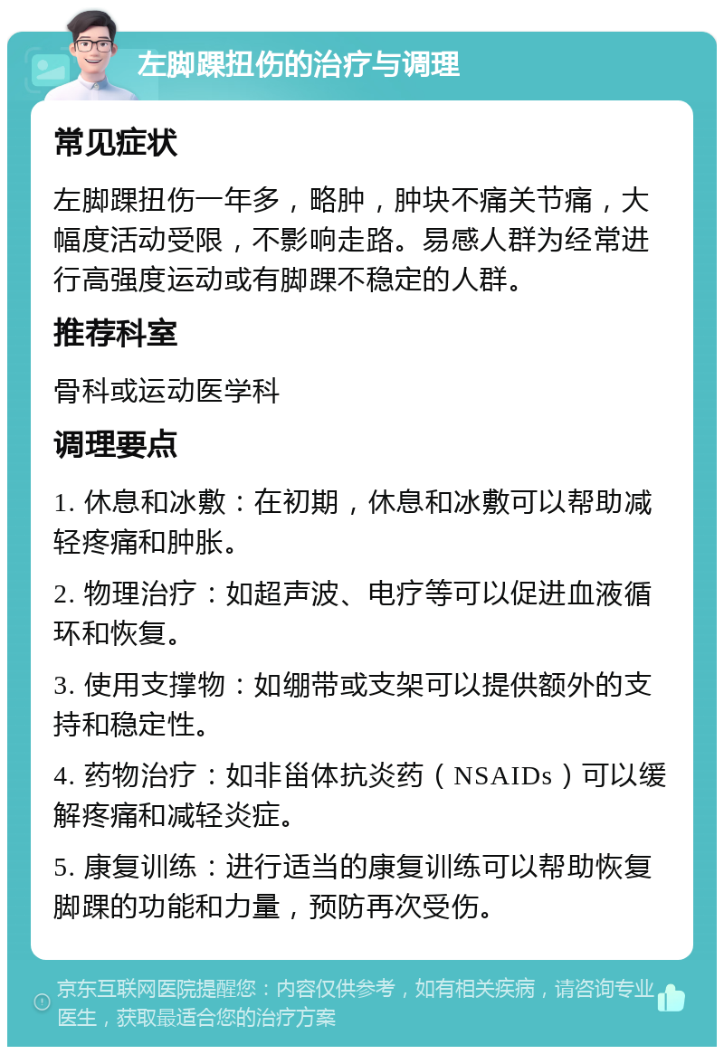 左脚踝扭伤的治疗与调理 常见症状 左脚踝扭伤一年多，略肿，肿块不痛关节痛，大幅度活动受限，不影响走路。易感人群为经常进行高强度运动或有脚踝不稳定的人群。 推荐科室 骨科或运动医学科 调理要点 1. 休息和冰敷：在初期，休息和冰敷可以帮助减轻疼痛和肿胀。 2. 物理治疗：如超声波、电疗等可以促进血液循环和恢复。 3. 使用支撑物：如绷带或支架可以提供额外的支持和稳定性。 4. 药物治疗：如非甾体抗炎药（NSAIDs）可以缓解疼痛和减轻炎症。 5. 康复训练：进行适当的康复训练可以帮助恢复脚踝的功能和力量，预防再次受伤。