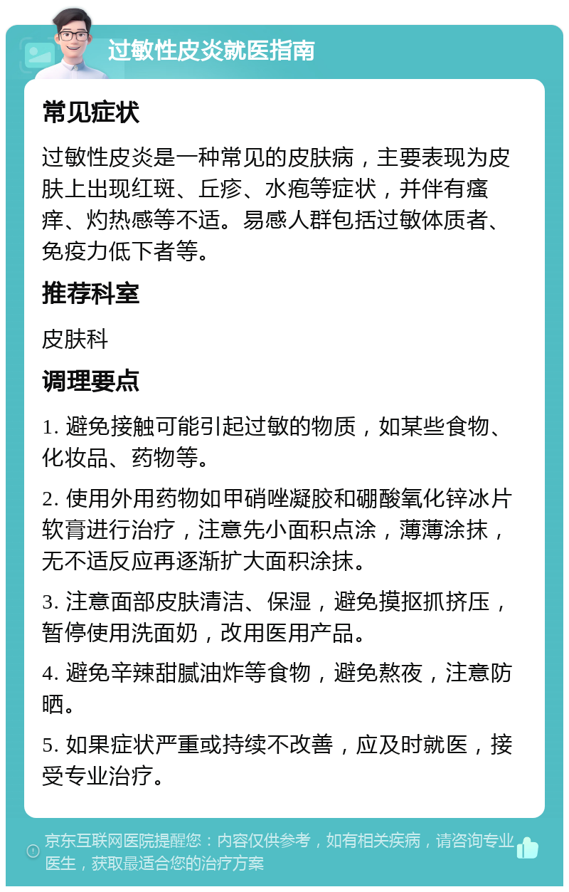 过敏性皮炎就医指南 常见症状 过敏性皮炎是一种常见的皮肤病，主要表现为皮肤上出现红斑、丘疹、水疱等症状，并伴有瘙痒、灼热感等不适。易感人群包括过敏体质者、免疫力低下者等。 推荐科室 皮肤科 调理要点 1. 避免接触可能引起过敏的物质，如某些食物、化妆品、药物等。 2. 使用外用药物如甲硝唑凝胶和硼酸氧化锌冰片软膏进行治疗，注意先小面积点涂，薄薄涂抹，无不适反应再逐渐扩大面积涂抹。 3. 注意面部皮肤清洁、保湿，避免摸抠抓挤压，暂停使用洗面奶，改用医用产品。 4. 避免辛辣甜腻油炸等食物，避免熬夜，注意防晒。 5. 如果症状严重或持续不改善，应及时就医，接受专业治疗。